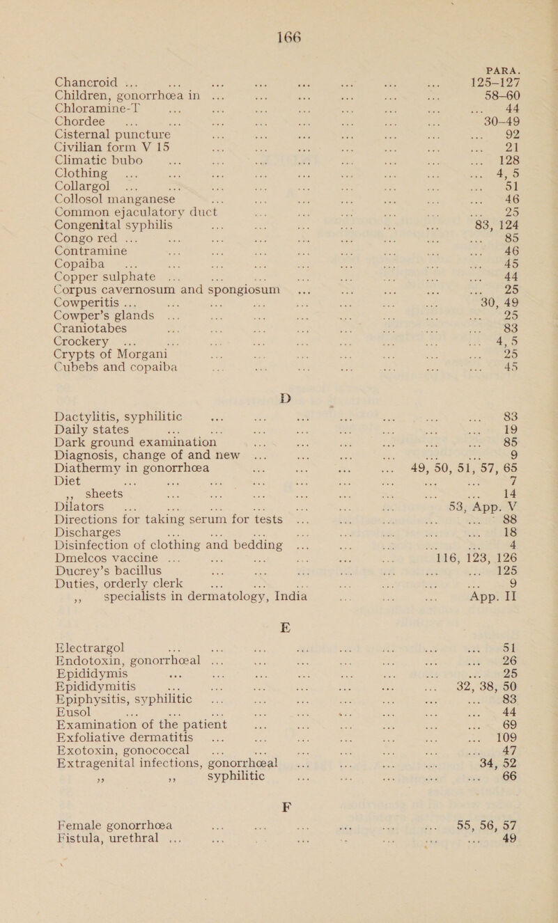 Chancroid . Children, gonorrhoea in Chloramine-T Chordee Cisternal puncture Civilian form V 15 Climatic bubo Clothing Collargol : Collosol manganese Tea Common ejaculatory duct Congenital ee. Congo red . Contramine | Copaiba “... Copper sulphate Corpus cavernosum and spongiosum Cowperitis .. ae Beis Cowper’s glands Craniotabes Crockery : Crypts of Morgani Cubebs and copaiba Dactylitis, syphilitic Daily states Dark ground examination | Diagnosis, change of and new Diathermy in gonorrhea Diet oe se : 47 sheets Dilators Directions for taking serum for tests Discharges Disinfection of clothing a and d bedding Dmelcos vaccine ... Ducrey’s bacillus Duties, orderly clerk 9 E Electrargol = Endotoxin, gonorrhceal Epididymis : Epididymitis : Epiphysitis, syphilitic Eusol Examination of the patient Exfoliative dermatitis Exotoxin, gonococcal Extragenital infections, gonorrhceal sf 5 syphilitic Female gonorrhoea Fistula, urethral ... PARA. 125-127 58-60 ; 44 30-49 128 g3, 124 agg a7 83 19 85 “ag a 9 49, 50, oh tg 65 tee 7 14 53, App. V 88 18 , 4 116, 123, 126 bee Wee eS 2 ‘App. II 51 26 Sees 32, 38, 50 83 44 69 109 ree 34, 52 66 55, 56, 57 wees