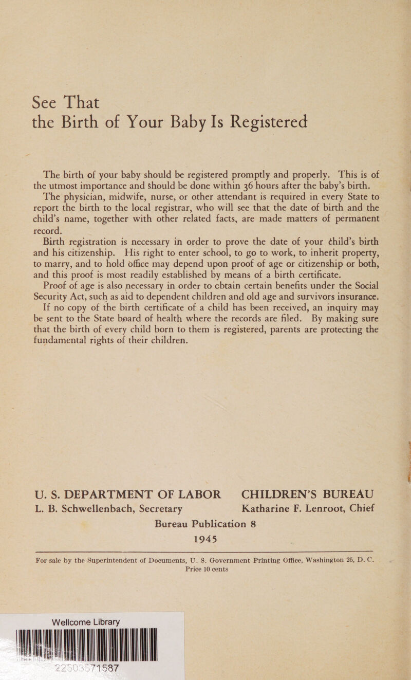 See [hat | the Birth of Your Baby Is Registered The birth of your baby should be registered promptly and properly. This is of the utmost importance and Should be done within 36 hours after the baby’s birth. The physician, midwife, nurse, or other attendant is required in every State to report the birth to the local registrar, who will see that the date of birth and the record. Birth registration is necessary in order to prove the date of your ¢hild’s birth and his citizenship. His right to enter school, to go to work, to inherit property, to marry, and to hold office may depend upon proof of age or citizenship or both, and this proof is most readily established by means of a birth certificate. Proof of age is also necessary in order to cbtain certain benefits under the Social Security Act, such as aid to dependent children and old age and survivors insurance. If no copy of the birth certificate of a child has been received, an inquiry may be sent to the State board of health where the records are filed. By making sure that the birth of every child born to them is registered, parents are protecting the fundamental rights of their children. U. S. DEPARTMENT OF LABOR CHILDREN’S BUREAU L. B. Schwellenbach, Secretary Katharine F. Lenroot, Chief Bureau Publication 8 1945 For sale by the Superintendent of Documents, U. 8S. Government Printing Office, Washington 25, D.C. Price 10 cents ellcome Library me ih 225035 MOGe iil              eee