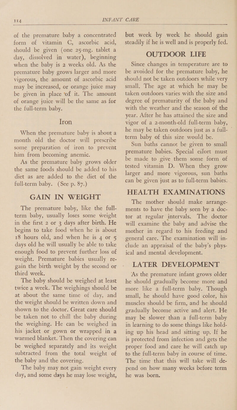  of the premature baby a concentrated form. 6f ‘vitamin ~“C, -ascorbic acid, should be given (one 25-mg. tablet a day, dissolved in water), beginning when the baby is 2 weeks old. As the premature baby grows larger and more vigorous, the amount of ascorbic acid may be increased, or orange juice may be given in place ‘of it. The amount of orange juice will be the same as for the full-term baby. Iron When the premature baby is about a month old the doctor will prescribe some preparation of iron to prevent him from becoming anemic. As the premature baby grows older the same foods should be added to his diet as are added to the diet of the full-term baby. (See p. 87.) GAIN IN WEIGHT The premature baby, like the full- term baby, usually loses some weight in the first 2 or 3 days after birth. He begins to take food when he is about 18 hours old, and when he is 4 or 5 . days old he will usually be able to take enough food to prevent further loss of weight. Premature babies usually re- gain the birth weight by the second or third week. The baby should be weighed at least twice a week. The weighings should be at about the same time of day, and the weight should be written down and shown to the doctor. Great care should be taken not to chill the baby during the weighing. He can be weighed in his jacket or gown or wrapped in a warmed blanket. Then the covering can be weighed separately and its weight subtracted from the total weight of the baby and the covering. The baby may not gain weight every day, and some days he may lose weight, but week by week he should gain OUTDOOR LIFE Since changes in temperature are to be avoided for the premature baby, he should not be taken outdoors while very small. The age at which he may be taken outdoors varies with the size and degree of prematurity of the baby and with the weather and the season of the year. After he has attained the size and vigor of a 2-month-old full-term baby, he may be taken outdoors just as a full- term baby of this size would be. Sun baths cannot be given to small premature babies. Special eifort must be made to give them some form of tested vitamin D. When they grow larger and more vigorous, sun baths can be given just as to full-term babies. HEALTH EXAMINATIONS The mother should make arrange- ments to have the baby seen by a doc- tor at regular intervals. The doctor will examine the baby and advise the mother in regard to his feeding and general care. The examination will in- clude an appraisal of the baby’s phys- ical and mental development. LATER DEVELOPMENT ‘As the premature infant grows older he should gradually become more and more like a full-term baby. Though small, he should have good color, his muscles should be firm, and he should gradually become active and alert. He may be slower than a full-term baby in learning to do some things like hold- ing up his head and sitting up. If he is protected from infection and gets the proper food and care he will catch up to the full-term baby in course of time. The time that this will take will de- pend on how many weeks before term he was born.