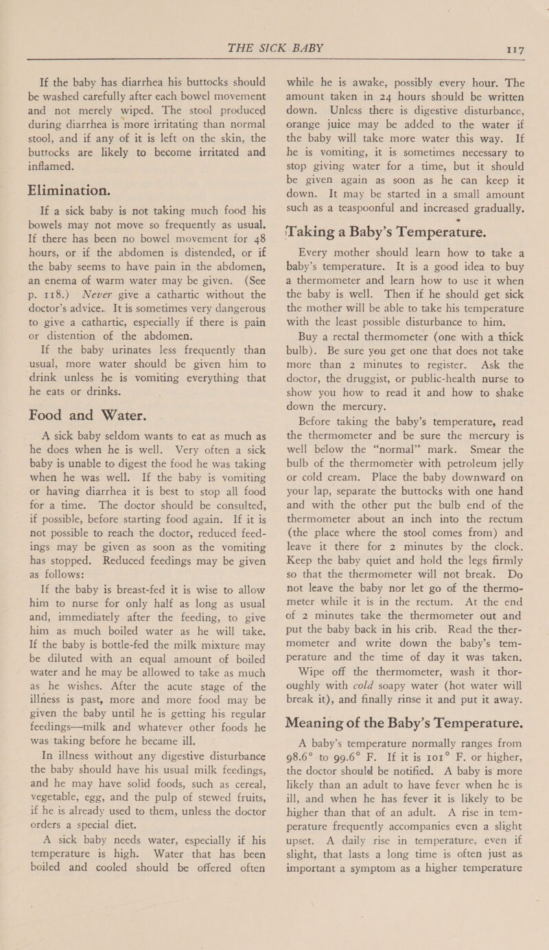 If the baby has diarrhea his buttocks should be washed carefully after each bowel movement and not merely wiped. The stool produced during diarrhea is more irritating than normal stool, and if any of it is left on the skin, the buttocks are likely to become irritated and inflamed. Elimination. If a sick baby is not taking much food his bowels may not move so frequently as usual. If there has been no bowel movement for 48 hours, or if the abdomen is distended, or if the baby seems to have pain in the abdomen, an enema of warm water may be given. (See p. 118.) Never give a cathartic without the doctor’s advice.. It is sometimes very dangerous to give a cathartic, especially if there is pain or distention of the abdomen. If the baby urinates less frequently than usual, more water should be given him to drink unless he is vomiting everything that he eats or drinks. Food and Water. A sick baby seldom wants to eat as much as he does when he is well. Very often a sick baby is unable to digest the food he was taking when he was well. If the baby is vomiting or having diarrhea it is best to stop all food for a time. The doctor should be consulted, if possible, before starting food again. If it is not possible to reach the doctor, reduced feed- ings may be given as soon as the vomiting has stopped. Reduced feedings may be given as follows: If the baby is breast-fed it is wise to allow him to nurse for only half as long as usual and, immediately after the feeding, to give him as much boiled water as he will take. If the baby is bottle-fed the milk mixture may be diluted with an equal amount of boiled water and he may be allowed to take as much as he wishes. After the acute stage of the illness is past, more and more food may be given the baby until he is getting his regular feedings—milk and whatever other foods he was taking before he became ill. In illness without any digestive disturbance the baby should have his usual milk feedings, and he may have solid foods, such as cereal, vegetable, egg, and the pulp of stewed fruits, if he is already used to them, unless the doctor orders a special diet. A sick baby needs water, especially if his temperature is high. Water that has been boiled and cooled should be offered often while he is awake, possibly every hour. The amount taken in 24 hours should be written down. Unless there is digestive disturbance, orange juice may be added to the water if the baby will take more water this way. If he is vomiting, it is sometimes necessary to stop giving water for a time, but it should be given again as soon as he can keep it down. It may be started in a small amount such as a teaspoonful and increased gradually. ‘Taking a Baby’s Temperature. Every mother should learn how to take a baby’s temperature. It is a good idea to buy a thermometer and learn how to use it when the baby is well. Then if he should get sick the mother will be able to take his temperature with the least possible disturbance to him. Buy a rectal thermometer (one with a thick bulb). Be sure you get one that does not take more than 2 minutes to register. Ask the doctor, the druggist, or public-health nurse to show you how to read it and how to shake down the mercury. Before taking the baby’s temperature, read the thermometer and be sure the mercury is well below the “normal”? mark. Smear the bulb of the thermometer with petroleum jelly or cold cream. Place the baby downward on your lap, separate the buttocks with one hand and with the other put the bulb end of the thermometer about an inch into the rectum (the place where the stool comes from) and leave it there for 2 minutes by the clock. Keep the baby quiet and hold the legs firmly so that the thermometer will not break. Do not leave the baby nor let go of the thermo- meter while it is in the rectum. At the end of 2 minutes take the thermometer out and put the baby back in his crib. Read the ther- mometer and write down the baby’s tem- perature and the time of day it was taken. Wipe off the thermometer, wash it thor- oughly with cold soapy water (hot water will break it), and finally rinse it and put it away. Meaning of the Baby’s Temperature. A baby’s temperature normally ranges from 98.6°-t6°90.6° F. If ait is ror F. or higher, the doctor should be notified. A baby is more likely than an adult to have fever when he is ill, and when he has fever it is likely to be higher than that of an adult. A rise in tem- perature frequently accompanies even a slight upset. A daily rise in temperature, even if slight, that lasts a long time is often just as important a symptom as a higher temperature