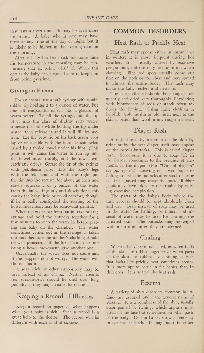  that lasts a short time. It may be even more important. A baby who is sick may have fever at any time of the day or night, but it is likely to be higher in the evening than in the morning. After a baby has been sick for some time his temperature in the morning may be sub- normal; that is, below 98.6° F. When this occurs the baby needs special care to keep him from being overtired. Giving an Enema. For an enema, use a bulb syringe with a soft- rubber tip holding 2 to 3 ounces of water. Put one-half teaspoonful of salt into a glassful of warm water. To fill the syringe, put the tip of it into the glass of slightly salty water, squeeze the bulb while holding the tip under water; then release it and it will fill by suc- tion. Let the baby lie on his back across your lap or on a table with the buttocks somewhat raised by a folded towel under his hips. (This position will cause the water to run up into the bowel more readily, and the towel will catch any drip.) Grease the tip of the syringe with petroleum jelly.. Lift the baby’s legs with the left hand and with the right put the tip into the rectum for about an inch and slowly squeeze 2 or 3 ounces of the water from the bulb. If gently and slowly done, this causes the baby little or no discomfort, though bowel movement may be somewhat painful. When the water has been put in, take out the syringe and hold the buttocks together for a few minutes to keep the water in before plac- ing the baby on the chamber. The water sometimes comes out as the syringe is taken out and therefore the mother’s clothing should be well protected. If the first enema does not bring a bowel movement, give another one. Occasionally the water does not come out. If this happens do not worry. The water will do no harm. A soap stick or other suppository may be used instead of an enema. Neither enemas nor suppositories should be used over long periods, as they may irritate the rectum. Keeping a Record of Illnesses Keep a record on paper of what happens when your baby is sick. Such a record is a great help to the doctor. The record will be different with each kind of sickness. COMMON DISORDERS Heat Rash or Prickly Heat Heat rash may appear either in summer or in winter; it is more frequent during hot weather. It is usually caused by excessive perspiration, and this may be due to too warm clothing. Fine red spots usually come out first on the neck or the chest and may spread to almost the entire body. The rash may make the baby restless and irritable. The parts affected should be sponged fre- quently and dried very thoroughly. Powdering with bicarbonate of soda or starch often re- duces the itching.. Using light clothing is helpful. Soft muslin or old linen next to the skin is better than wool or any rough material. Diaper Rash A rash caused by irritation of the skin by urine or by the wet diaper itself may appear on the baby’s buttocks. This is called diaper rash. Sometimes it is due to soap left in the diaper; sometimes to the presence of am- monia in the diaper. (For “Care of diapers” see pp. 15-16.) Leaving on a wet diaper or failing to clean the buttocks after stool or urine has been passed may cause the rash. Rubber pants may have added to the trouble by caus- ing eXcessive perspiration. The parts of the baby’s body where the rash appears should be kept absolutely clean - and dry. Bran instead of soap may be used in the water for bathing, or mineral oil in- stead of water may be used for cleaning the irritated skin. The buttocks may be wiped with a little oil after they are cleaned. Chafing | When a baby’s skin is chafed, as when folds of the skin are rubbed together or when parts of the skin are rubbed by clothing, a rash that looks like prickly heat sometimes occurs. It is more apt to occur in fat babies than in thin ones. It is treated like heat rash. Eczema A variety of skin disorders common in in- fancy are grouped under the general name of eczema. It is a roughness of the skin, usually accompanied by itching, which appears most often on the face but sometimes on other parts of the body. Certain babies show a tendency to eczema at birth. It may occur in either