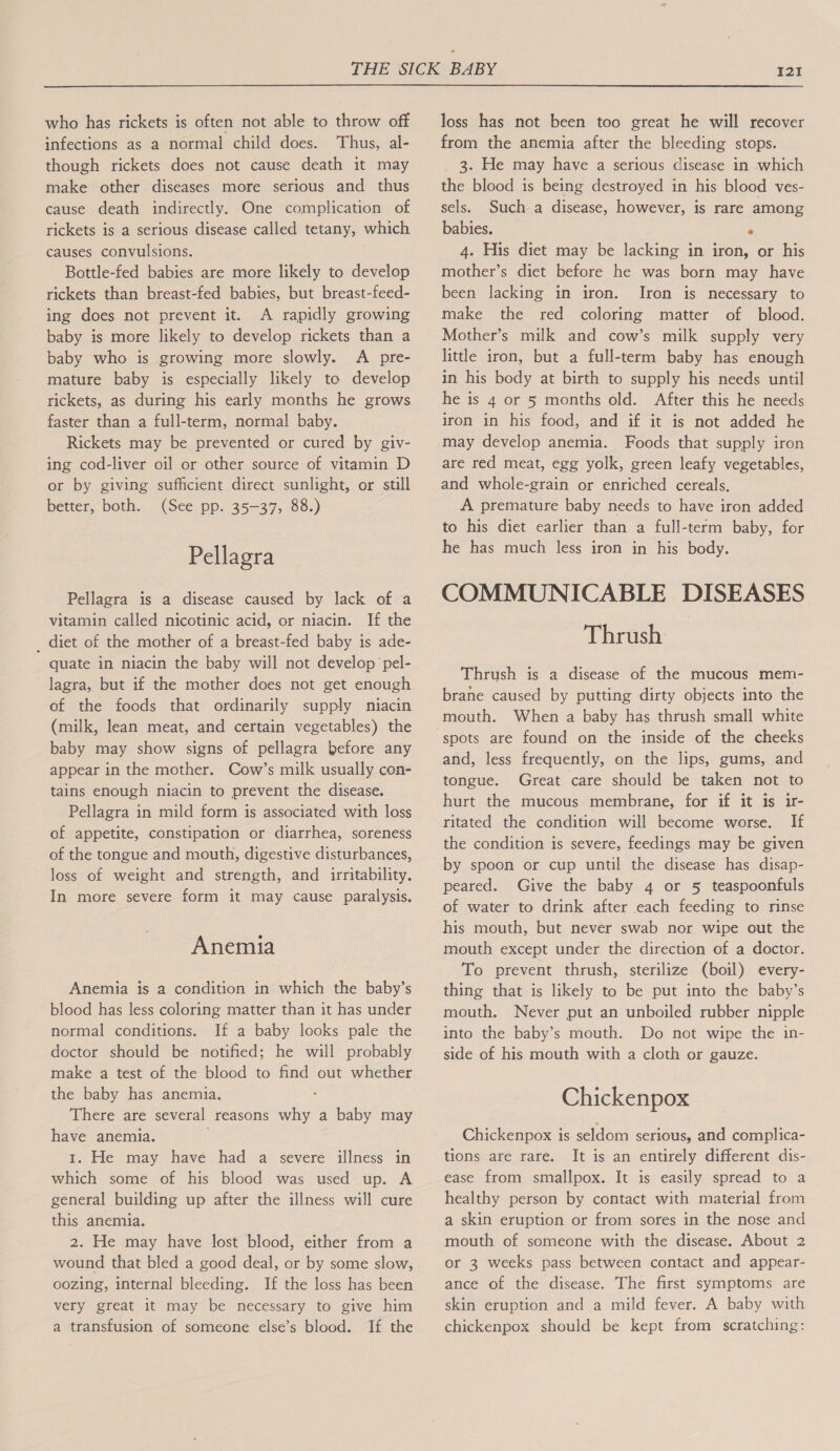  who has rickets is often not able to throw off infections as a normal child does. Thus, al- though rickets does not cause death it may make other diseases more serious and thus cause death indirectly. One complication of rickets is a serious disease called tetany, which causes convulsions. Bottle-fed babies are more likely to develop rickets than breast-fed babies, but breast-feed- ing does not prevent it. A rapidly growing baby is more likely to develop rickets than a baby who is growing more slowly. A pre- mature baby is especially likely to develop rickets, as during his early months he grows faster than a full-term, normal baby. Rickets may be prevented or cured by giv- ing cod-liver oil or other source of vitamin D or by giving sufficient direct sunlight, or still better, both. (See pp. 35-37, 88.) Pellagra Pellagra is a disease caused by lack of a vitamin called nicotinic acid, or niacin. If the _ diet of the mother of a breast-fed baby is ade- quate in niacin the baby will not develop pel- lagra, but if the mother does not get enough of the foods that ordinarily supply niacin (milk, lean meat, and certain vegetables) the baby may show signs of pellagra before any appear in the mother. Cow’s milk usually con- tains enough niacin to prevent the disease. Pellagra in mild form is associated with loss of appetite, constipation or diarrhea, soreness of the tongue and mouth, digestive disturbances, loss of weight and strength, and irritability. In more severe form it may cause paralysis. Anemia Anemia is a condition in which the baby’s blood has less coloring matter than it has under normal conditions. If a baby looks pale the doctor should be notified; he will probably make a test of the blood to find out whether the baby has anemia. : There are several reasons why a baby may have anemia. 1. He may have had a severe illness in which some of his blood was used up. A general building up after the illness will cure this anemia. 2. He may have lost blood, either from a wound that bled a good deal, or by some slow, oozing, internal bleeding. If the loss has been very great it may be necessary to give him a transfusion of someone else’s blood. If the loss has not been too great he will recover from the anemia after the bleeding stops. 3. He may have a serious disease in which the blood is being destroyed in his blood ves- sels. Such a disease, however, is rare among babies. . 4. His diet may be lacking in iron, or his mother’s diet before he was born may have been lacking in iron. Iron is necessary to make the red coloring matter of blood. Mother’s milk and cow’s milk supply very little iron, but a full-term baby has enough in his body at birth to supply his needs until he is 4 or 5 months old. After this he needs iron in his food, and if it is not added he may develop anemia. Foods that supply iron are red meat, egg yolk, green leafy vegetables, and whole-grain or enriched cereals, A premature baby needs to have iron added to his diet earlier than a full-term baby, for he has much less iron in his body. COMMUNICABLE DISEASES Thrush Thrush is a disease of the mucous mem- brane caused by putting dirty objects into the mouth. When a baby has thrush small white spots are found on the inside of the cheeks and, less frequently, on the lips, gums, and tongue. Great care should be taken not to hurt the mucous membrane, for if it is ir- ritated the condition will become worse. If the condition is severe, feedings may be given by spoon or cup until the disease has disap- peared. Give the baby 4 or 5 teaspoonfuls of water to drink after each feeding to rinse his mouth, but never swab nor wipe out the mouth except under the direction of a doctor. To prevent thrush, sterilize (boil) every- thing that is likely to be put into the baby’s mouth. Never put an unboiled rubber nipple into the baby’s mouth. Do not wipe the in- side of his mouth with a cloth or gauze. Chickenpox Chickenpox is seldom serious, and complica- tions are rare. It is an entirely different dis- ease from smallpox. It is easily spread to a healthy person by contact with material from a skin eruption or from sores in the nose and mouth of someone with the disease. About 2 or 3 weeks pass between contact and appear- ance of the disease. The first symptoms are skin eruption and a mild fever. A baby with chickenpox should be kept from scratching: