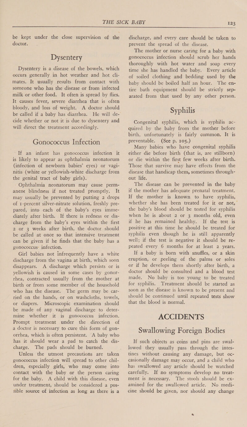  be kept under the close supervision of the doctor. Dysentery Dysentery is a disease of the bowels, which occurs generally in hot weather and hot cli- mates. It usually results from contact with someone who has the disease or from infected milk or other food. It often is spread by flies. It causes fever, severe diarrhea that is often bloody, and loss of weight. A doctor should be called if a baby has diarrhea. cide whether or not it is due to dysentery and will direct the treatment accordingly. Gonococcus Infection If an infant has gonococcus infection it is likely to appear as ophthalmia neonatorum (infection of newborn babies’ eyes) or vagi- nitis (white or yellowish-white discharge from the genital tract of baby girls). Ophthalmia neonatorum may cause perm- anent blindness if not treated promptly. It may usually be prevented by putting 2 drops of 1-percent silver-nitrate solution, freshly pre- pared, into each of the baby’s eyes imme- diately after birth. If there is redness or dis- charge from the baby’s eyes within the first 2 or 3 weeks after birth, the doctor should be called at once so that intensive treatment can be given if he finds that the baby has a gonococcus: infection. Girl babies not infrequently have a white discharge from the vagina at birth, which soon disappears. A discharge which persists or is yellowish is caused in some cases by gonor- rhea, contracted usually from the mother at birth or from some member of the household who has the disease. The germ may be car- ried on the hands, or on washcloths, towels, or diapers. Microscopic examination should be made of any vaginal discharge to deter- mine whether it is gonococcus infection. Prompt treatment under the direction of a doctor is necessary to cure this form of gon- orrhea, which is often persistent. A baby who has it should wear a pad to catch the dis- charge. The pads should be burned. Unless the utmost precautions are taken gonococcus infection will spread to other chil- dren, especially girls, who may come into contact with the baby or the person caring for the baby. A child with this disease, even under treatment, should be considered a pos- sible source of infection as long as there is a discharge, and every care should be taken to prevent the spread of the disease. The mother or nurse caring for a baby with gonococcus infection should scrub her hands thoroughly with hot water and soap every time she has handled the baby. Every article of soiled clothing and bedding used by the baby should be boiled half an hour. The en- tire bath equipment should be strictly sep- arated from that used by any other person. Syphilis Congenital syphilis, which is syphilis ac- quired by the baby from the mother before birth, unfortunately is fairly common. It is preventable. (See p. 105.) Many babies who have congenital syphilis either die before birth (that is, are stillborn) or die within the first few weeks after birth. Those that survive may have effects from the disease that handicap them, sometimes through- out life. The disease can be prevented in the baby if the mother has adequate prenatal treatment. If the mother is known to have syphilis, whether she has been treated for it or not, the baby’s blood should be tested for syphilis when he is about 2 or 3 months old, even if be has remained healthy. If the test. is positive at this time he should be treated for syphilis even though he is still apparently well; if the test is negative it should be re- peated every 6 months for at least 2 years. If a baby is born with snuffles, or a skin eruption, or peeling of the palms or soles or if he develops them shortly after birth, a doctor should be consulted and a blood test made. No baby is too young to be treated for syphilis. Treatment should be started as soon as the disease is known to be present and should be continued until repeated tests show that the blood is normal. ACCIDENTS Swallowing Foreign Bodies If such objects as coins and pins are swal- lowed they usually pass through the intes- tines without. causing any damage, but oc- casionally damage may occur, and a child who has swallowed any article should be watched carefully. If no symptoms develop no treat- ment is necessary. The stools should be ex- amined for the swallowed article. No medi- cine should be given, nor should any change