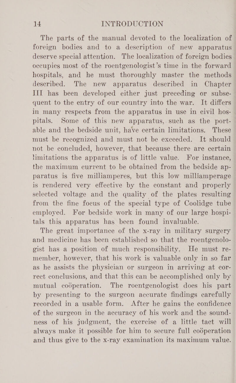 The parts of the manual devoted to the localization of foreign bodies and to a description of new apparatus deserve special attention. The localization of foreign bodies occupies most of the roentgenologist’s time in the forward hospitals, and he must thoroughly master the methods described. The new apparatus described in Chapter III has been developed either just preceding or subse- quent to the entry of our country into the war. It differs in many respects from the apparatus in use in eivil hos- pitals. Some of this new apparatus, such as the port- able and the bedside unit, have certain limitations. These must be recognized and must not be exceeded. It should not be concluded, however, that because there are certain hmitations the apparatus is of little value. For instance, the maximum current to be obtained from the bedside ap- paratus is five milliamperes, but this low milliamperage is rendered very effective by the constant and properly selected voltage and the quality of the plates resulting from the fine focus of the special type of Coolidge tube employed. For bedside work in many of our large hospi- tals this apparatus has been found invaluable. The great importance of the x-ray in military surgery and medicine has been established so that the roentgenolo- gist has a position of much responsibility. He must re- member, however, that his work is valuable only in so far as he assists the physician or surgeon in arriving at cor- rect conclusions, and that this can be accomplished only by mutual codperation. The roentgenologist does his part by presenting to the surgeon accurate findings carefully recorded in a usable form. After he gains the confidence of the surgeon in the accuracy of his work and the sound- ness of his judgment, the exercise of a little tact will always make it possible for him to secure full cooperation and thus give to the x-ray examination its maximum value.