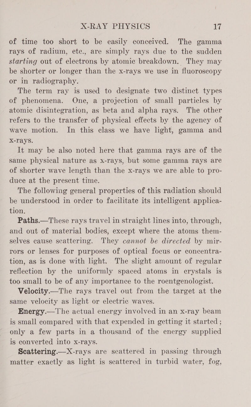 of time too short to be easily conceived. The gamma rays of radium, ete., are simply rays due to the sudden starting out of electrons by atomic breakdown. They may be shorter or longer than the x-rays we use in fluoroscopy or in radiography. The term ray is used to designate two distinct types of phenomena. One, a projection of small particles by atomic disintegration, as beta and alpha rays. The other refers to the transfer of physical effects by the agency of wave motion. In this class we have light, gamma and X-rays. It may be also noted here that gamma rays are of the same physical nature as x-rays, but some gamma rays are of shorter wave length than the x-rays we are able to pro- duce at the present time. The following general properties of this radiation should be understood in order to facilitate its intelligent applica- tion. Paths.— These rays travel in straight lines into, through, and out of material bodies, except where the atoms them- selves cause scattering. They cannot be directed by mir- rors or lenses for purposes of optical focus or concentra- tion, as is done with light. The slight amount of regular reflection by the uniformly spaced atoms in erystals is too small to be of any importance to the roentgenologist. Velocity.—The rays travel out from the target at the same velocity as light or electric waves. Energy.—The actual energy involved in an x-ray beam is small compared with that expended in getting it started ; only a few parts in a thousand of the energy supplied is converted into x-rays. Scattering. — X-rays are scattered in passing through matter exactly as light is scattered in turbid water, fog,