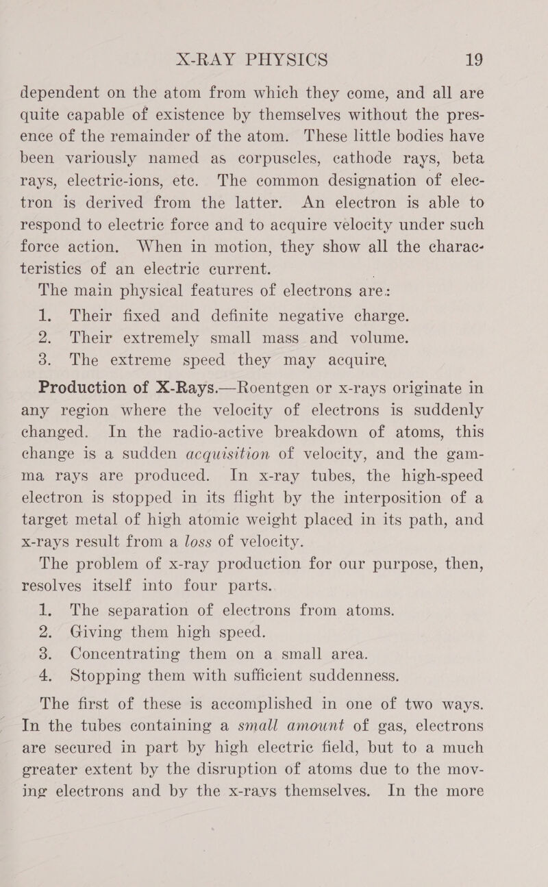 dependent on the atom from which they come, and all are quite capable of existence by themselves without the pres- ence of the remainder of the atom. These little bodies have been variously named as corpuscles, cathode rays, beta rays, electric-ions, ete. The common designation of elec- tron is derived from the latter. An electron is able to respond to electric force and to acquire velocity under such force action. When in motion, they show all the charac- teristics of an electric current. : The main physical features of electrons are: 1. Their fixed and definite negative charge. 2. Their extremely small mass and volume. 3. The extreme speed they may acquire, Production of X-Rays.—Roentgen or x-rays originate in any region where the velocity of electrons is suddenly changed. In the radio-active breakdown of atoms, this change is a sudden acquisition of velocity, and the gam- ma rays are produced. In x-ray tubes, the high-speed electron is stopped in its flight by the interposition of a target metal of high atomic weight placed in its path, and x-rays result from a loss of velocity. The problem of x-ray production for our purpose, then, resolves itself into four parts. 1. The separation of electrons from atoms. 2. Giving them high speed. 3. Concentrating them on a small area. 4. Stopping them with sufficient suddenness. The first of these is accomplished in one of two ways. In the tubes containing a small amount of gas, electrons are secured in part by high electric field, but to a much greater extent by the disruption of atoms due to the mov- ing electrons and by the x-ravs themselves. In the more
