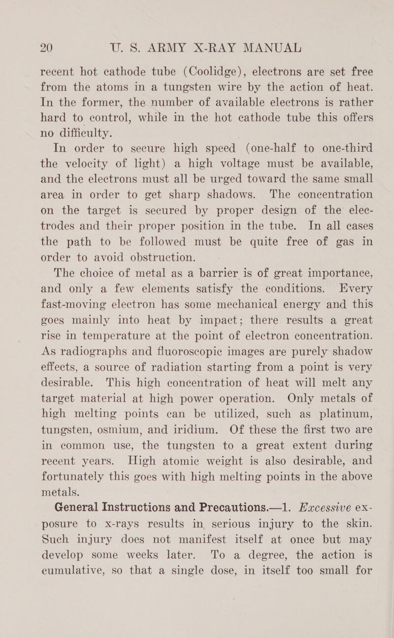 recent hot cathode tube (Coolidge), electrons are set free from the atoms in a tungsten wire by the action of heat. In the former, the number of available electrons is rather hard to control, while in the hot cathode tube this offers no difficulty. In order to secure high speed (one-half to one-third the velocity of light) a high voltage must be available, and the electrons must all be urged toward the same small area in order to get sharp shadows. The concentration on the target is secured by proper design of the elec- trodes and their proper position in the tube. In all cases the path to be followed must be quite free of gas in order to avoid obstruction. The choice of metal as a barrier is of great importance, and only a few elements satisfy the conditions. Every fast-moving electron has some mechanical energy and this goes mainly into heat by impact; there results a great rise in temperature at the point of electron concentration. As radiographs and fluoroscopic images are purely shadow effects, a source of radiation starting from a point is very desirable. This high concentration of heat will melt any target material at high power operation. Only metals of high melting points can be utilized, such as platinum, tungsten, osmium, and iridium. Of these the first two are in common use, the tungsten to a great extent during recent years. High atomic weight is also desirable, and fortunately this goes with high melting points in the above metals. General Instructions and Precautions.—1. Excessive ex- posure to x-rays results in serious injury to the skin. Such injury does not manifest itself at once but may develop some weeks later. To a degree, the action is cumulative, so that a single dose, in itself too small for