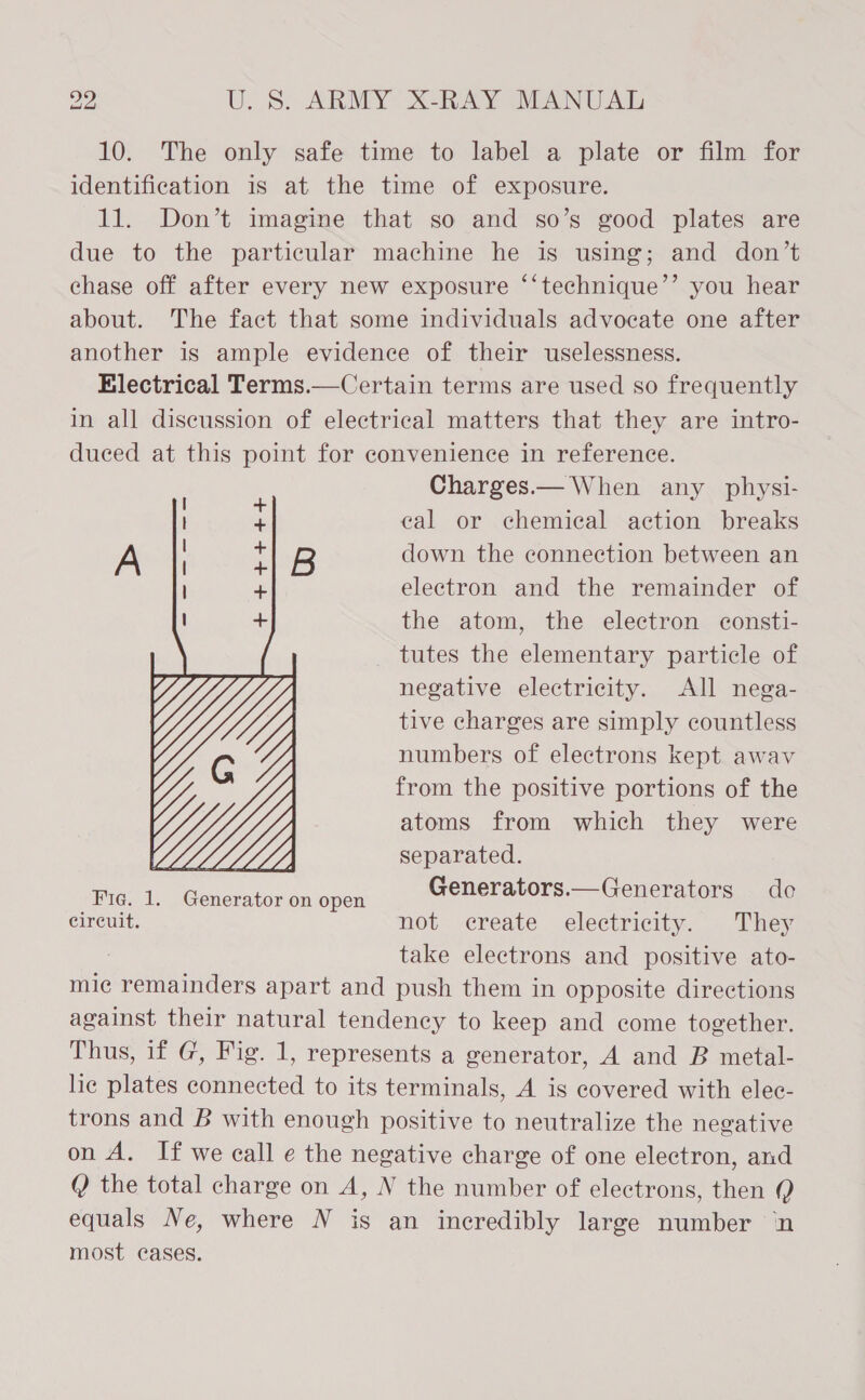 10. The only safe time to label a plate or film for identification is at the time of exposure. 11. Don’t imagine that so and so’s good plates are due to the particular machine he is using; and don’t chase off after every new exposure ‘‘technique’’ you hear about. The fact that some individuals advocate one after another is ample evidence of their uselessness. Electrical Terms.—Certain terms are used so frequently in all discussion of electrical matters that they are intro- duced at this point for convenience in reference. Charges.— When any _ physi- cal or chemical action breaks B down the connection between an electron and the remainder of the atom, the electron consti- tutes the elementary particle of negative electricity. All nega- tive charges are simply countless numbers of electrons kept awav from the positive portions of the atoms from which they were  a separated. sie ly heed aenopen Generators.— Generators de circuit. not create electricity. They : take electrons and positive ato- mie remainders apart and push them in opposite directions against their natural tendency to keep and come together. Thus, if G, Fig. 1, represents a generator, A and B metal- lic plates connected to its terminals, A is covered with elec- trons and B with enough positive to neutralize the negative on A. If we call e the negative charge of one electron, and ( the total charge on A, N the number of electrons, then Q equals Ne, where N is an incredibly large number ‘n most cases.
