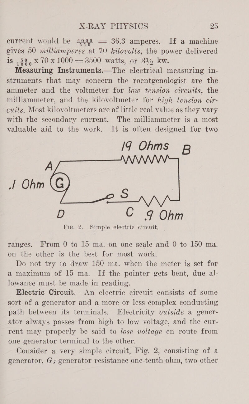 current would be 4900 == 36.3 amperes. If a machine gives 50 milliamperes at 70 kilovolts, the power delivered is ,$9, x 70 x 1000 = 3500 watts, or 344 kw. Measuring Instruments.—The electrical measuring in- struments that may concern the roentgenologist are the ammeter and the voltmeter for low tension circuits, the milliaammeter, and the kilovoltmeter for high tension cir- cuits. Most kilovoltmeters are of little real value as they vary with the secondary current. The milliammeter is a most valuable aid to the work. It is often designed for two Iq Ohms B  D C 9 Ohm Fig. 2. Simple electric circuit. ranges. From 0 to 15 ma. on one scale and 0 to 150 ma. on the other is the best for most work. Do not try to draw 150 ma. when the meter is set for a maximum of 15 ma. If the pointer gets bent, due al- lowance must be made in reading. Electric Circuit.—An electric circuit consists of some sort of a generator and a more or less complex conducting path between its terminals. Electricity outside a gener- ator always passes from high to low voltage, and the cur- rent may properly be said to lose voltage en route from one generator terminal to the other. Consider a very simple circuit, Fig. 2, consisting of a generator, G; generator resistance one-tenth ohm, two other