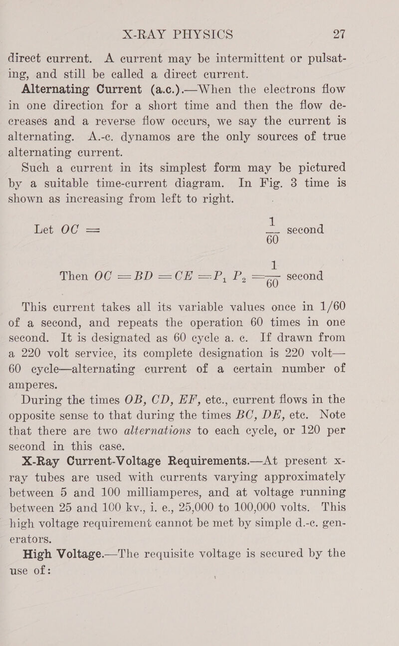 direct current. A current may be intermittent or pulsat- ing, and still be called a direct current. Alternating Current (a.c.)—When the electrons flow in one direction for a short time and then the flow de- creases and a reverse flow occurs, we say the current is alternating. &lt;A.-c. dynamos are the only sources of true alternating current. Such a current in its simplest form may be pictured by a suitable time-current diagram. In Fig. 3 time is shown as increasing from left to right. et OC == = second 60 Then2OC&gt; == ED =Car, ae second This current takes all its variable values once in 1/60 of a second, and repeats the operation 60 times in one second. It is designated as 60 cycle a. c. If drawn from a 220 volt service, its complete designation is 220 volt— 60 cycle—alternating current of a certain number of amperes. During the times OB, CD, EF, etc., current flows in the opposite sense to that during the times BC, DE, etc. Note that there are two alternations to each cycle, or 120 per second in this case. X-Ray Current-Voltage Requirements.—At present x- ray tubes are used with currents varying approximately between 5 and 100 milliamperes, and at voltage running between 25 and 100 kv., 1. e., 25,000 to 100,000 volts. This high voltage requirement cannot be met by simple d.-c. gen- erators. High Voltage.—The requisite voltage is secured by the use of: