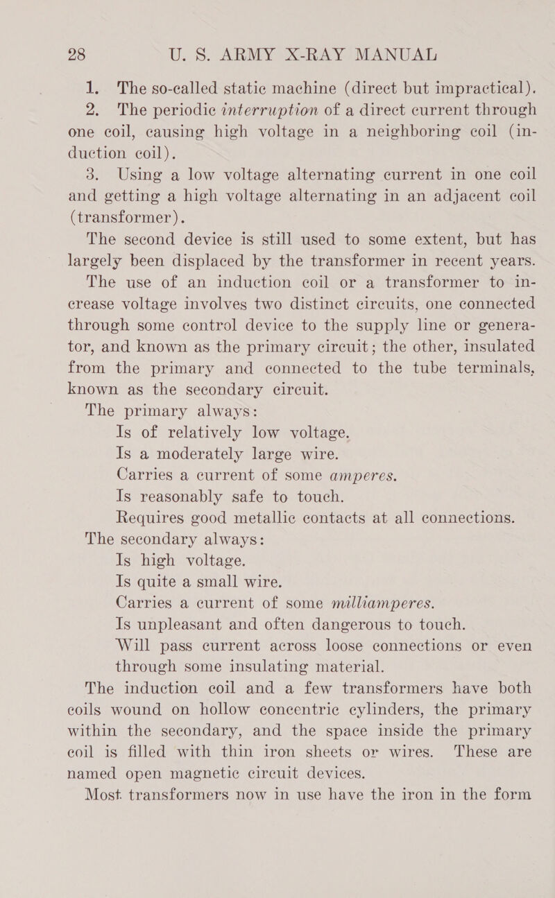 1. The so-called static machine (direct but impractical). 2. The periodic interruption of a direct current through one coil, causing high voltage in a neighboring coil (in- duction coil). 3. Using a low voltage alternating current in one coil and getting a high voltage alternating in an adjacent coil (transformer). The second device is still used to some extent, but has largely been displaced by the transformer in recent years. The use of an induction coil or a transformer to in- crease voltage involves two distinct circuits, one connected through some control device to the supply line or genera- tor, and known as the primary circuit; the other, insulated from the primary and connected to the tube terminals, known as the secondary circuit. The primary always: Is of relatively low voltage. Is a moderately large wire. Carries a current of some amperes. Is reasonably safe to touch. Requires good metallic contacts at all connections. The secondary always: Is high voltage. Is quite a small wire. Carries a current of some malliamperes. Is unpleasant and often dangerous to touch. Will pass current across loose connections or even through some insulating material. The induction coil and a few transformers have both eoils wound on hollow concentric cylinders, the primary within the secondary, and the space inside the primary eoil is filled with thin iron sheets or wires. ‘These are named open magnetic circuit devices. Most. transformers now in use have the iron in the form