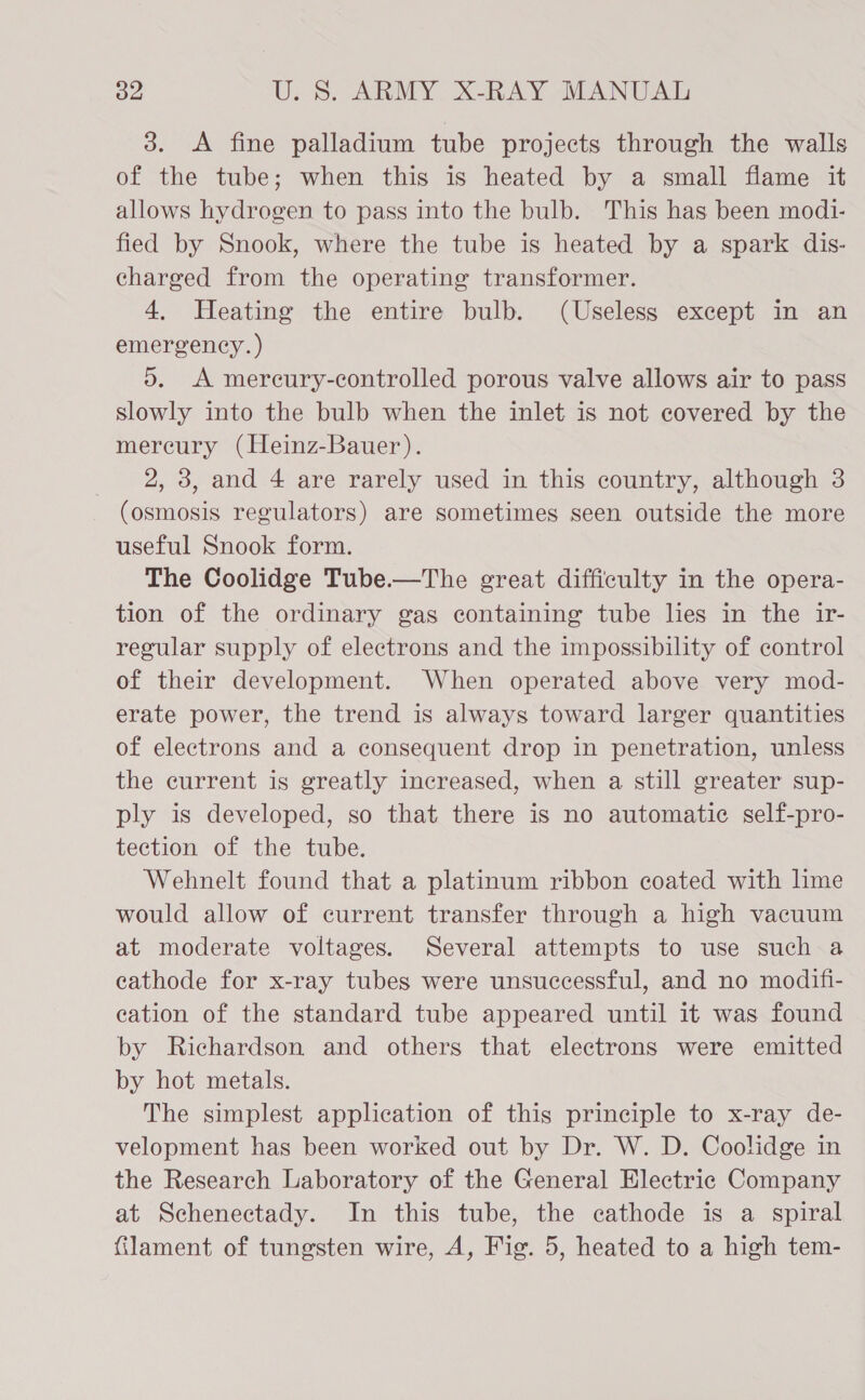 3. &lt;A fine palladium tube projects through the walls of the tube; when this is heated by a small flame it allows hydrogen to pass into the bulb. This has been modi- fied by Snook, where the tube is heated by a spark dis- charged from the operating transformer. 4. Heating the entire bulb. (Useless except in an emergency. ) 5. A mercury-controlled porous valve allows air to pass slowly into the bulb when the inlet is not covered by the mercury (Heinz-Bauer). 2, 3, and 4 are rarely used in this country, although 3 (osmosis regulators) are sometimes seen outside the more useful Snook form. The Coolidge Tube.—The great difficulty in the opera- tion of the ordinary gas containing tube lies in the ir- regular supply of electrons and the impossibility of control of their development. When operated above very mod- erate power, the trend is always toward larger quantities of electrons and a consequent drop in penetration, unless the current is greatly increased, when a still greater sup- ply is developed, so that there is no automatic self-pro- tection of the tube. Wehnelt found that a platinum ribbon coated with lime would allow of current transfer through a high vacuum at moderate voltages. Several attempts to use such a cathode for x-ray tubes were unsuccessful, and no modifi- cation of the standard tube appeared until it was found by Richardson and others that electrons were emitted by hot metals. The simplest application of this principle to x-ray de- velopment has been worked out by Dr. W. D. Coolidge in the Research Laboratory of the General Electric Company at Schenectady. In this tube, the cathode is a spiral filament of tungsten wire, A, Fig. 5, heated to a high tem-