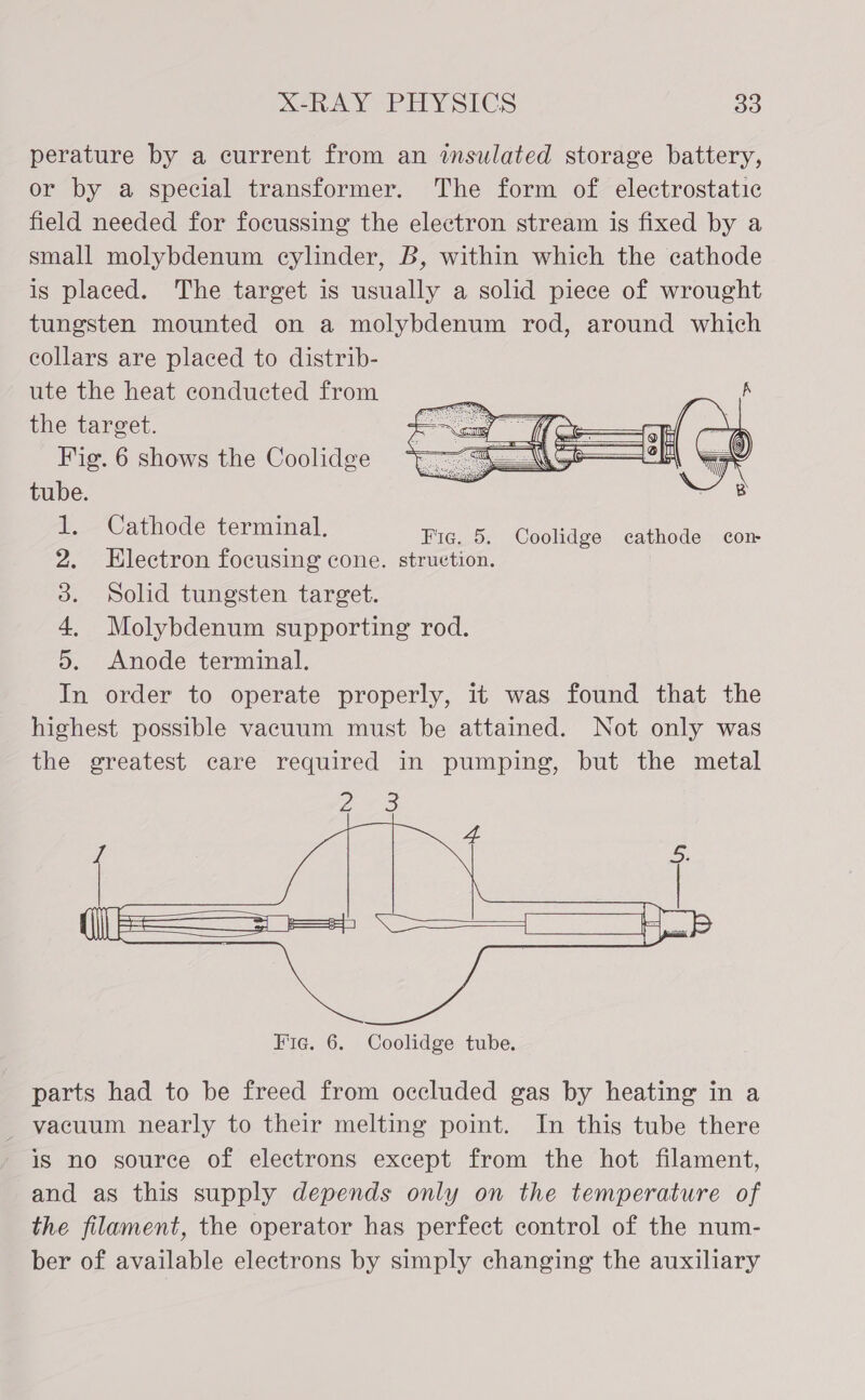 perature by a current from an insulated storage battery, or by a special transformer. The form of electrostatic field needed for focussing the electron stream is fixed by a small molybdenum cylinder, B, within which the cathode is placed. The target is usually a solid piece of wrought tungsten mounted on a molybdenum rod, around which collars are placed to distrib- ute the heat conducted from the target. Fig. 6 shows the Coolidge tube.   Cathode terminal, Fig. 5. Coolidge cathode cor Electron focusing cone. struetion. Solid tungsten target. Molybdenum supporting rod. . Anode terminal. In order to operate properly, it was found that the highest possible vacuum must be attained. Not only was the greatest care required in pumping, but the metal OE  parts had to be freed from occluded gas by heating in a _ vacuum nearly to their melting point. In this tube there is no source of electrons except from the hot filament, and as this supply depends only on the temperature of the filament, the operator has perfect control of the num- ber of available electrons by simply changing the auxiliary