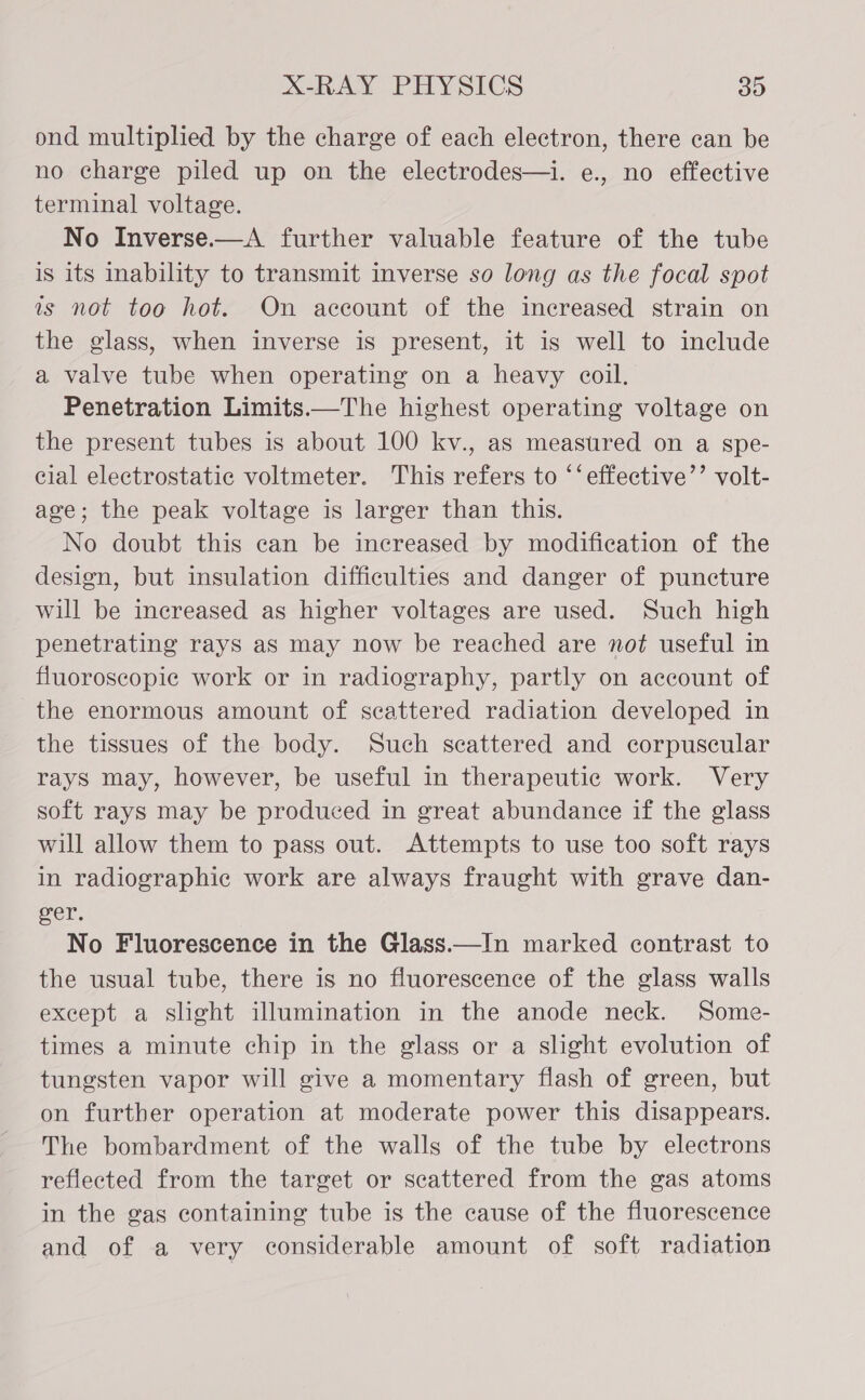 ond multiplied by the charge of each electron, there can be no charge piled up on the electrodes—i. e., no effective terminal voltage. No Inverse.—A further valuable feature of the tube is its inability to transmit inverse so long as the focal spot is not too hot. On account of the increased strain on the glass, when inverse is present, it is well to include a valve tube when operating on a heavy coil. Penetration Limits——The highest operating voltage on the present tubes is about 100 kv., as measured on a spe- cial electrostatic voltmeter. This refers to ‘‘effective’’ volt- age; the peak voltage is larger than this. No doubt this can be increased by modification of the design, but insulation difficulties and danger of puncture will be increased as higher voltages are used. Such high penetrating rays as may now be reached are not useful in fluoroscopic work or in radiography, partly on account of the enormous amount of scattered radiation developed in the tissues of the body. Such scattered and corpuscular rays may, however, be useful in therapeutic work. Very soft rays may be produced in great abundance if the glass will allow them to pass out. Attempts to use too soft rays in radiographic work are always fraught with grave dan- oer. No Fluorescence in the Glass.—In marked contrast to the usual tube, there is no fluorescence of the glass walls except a slight illumination in the anode neck. Some- times a minute chip in the glass or a slight evolution of tungsten vapor will give a momentary flash of green, but on further operation at moderate power this disappears. The bombardment of the walls of the tube by electrons reflected from the target or scattered from the gas atoms in the gas containing tube is the cause of the fluorescence and of a very considerable amount of soft radiation