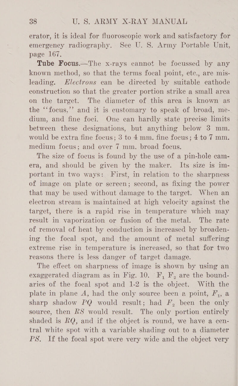 erator, it is ideal for fluoroscopic work and satisfactory for emergency radiography. See U. 8. Army Portable Unit, page 167. Tube Focus.—The x-rays cannot be focussed by any known method, so that the terms focal point, etc., are mis- leading. Hlectrons ean be directed by suitable cathode construction so that the greater portion strike a small area on the target. The diameter of this area is known as the ‘‘focus,’’ and it is customary to speak of broad, me- dium, and fine foci. One ean hardly state precise limits between these designations, but anything below 3 mm. would be extra fine focus; 3 to 4 mm. fine focus; 4 to 7 mm. medium focus; and over 7 mm. broad focus. The size of focus is found by the use of a pin-hole cam- era, and should be given by the maker. Its size is im- portant in two ways: First, in relation to the sharpness of image on plate or screen; second, as fixing the power that may be used without damage to the target. When an electron stream is maintained at high velocity against the target, there 1s a rapid rise in temperature which may result in vaporization or fusion of the metal. The rate of removal of heat by conduction is increased by broaden- ing the focal spot, and the amount of metal suffering extreme rise in temperature is increased, so that for two reasons there is less danger of target damage. The effect on sharpness of image is shown by using an exaggerated diagram as in Fig. 10. F, F, are the bound- aries of the focal spot and 1-2 is the object. With the plate in plane A, had the only source been a point, F,, a sharp shadow PQ would result; had #, been the only source, then RS would result. The only portion entirely shaded is RQ, and if the object is round, we have a cen- tral white spot with a variable shading out to a diameter PS. If the focal spot were very wide and the object very