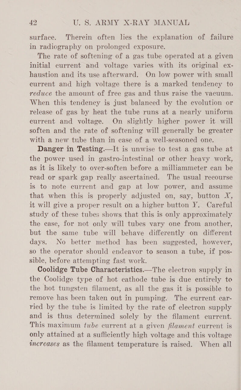 surface. Therein often lies the explanation of failure in radicgraphy on prolonged exposure. The rate of softening of a gas tube operated at a given initial current and voltage varies with its original ex- haustion and its use afterward. On low power with small eurrent and high voltage there is a marked tendency to reduce the amount of free gas and thus raise the vacuum. When this tendency is just balanced by the evolution or release of gas by heat the tube runs at a nearly uniform eurrent and voltage. On slightly higher power it will soften and the rate of softening will generally be greater with a new tube than in case of a well-seasoned one. Danger in Testing.—It is unwise to test a gas tube at the power used in gastro-intestinal or other heavy work, as it is likely to over-soften before a milliammeter can be read or spark gap really ascertained. The usual recourse is to note current and gap at low power, and assume that when this is properly adjusted on, say, button YX, it will give a proper result on a higher button Y. Careful study of these tubes shows that this is only approximately the case, for not only will tubes vary one from another, but the same tube will behave differently on different days. No better method has been suggested, however, so the operator should endeavor to season a tube, if pos- sible, before attempting fast work. Coolidge Tube Characteristics —The electron supply in the Coolidge type of hot cathode tube is due entirely to the hot tungsten filament, as all the gas it is possible to remove has been taken out in pumping. The current car- ried by the tube is limited by the rate of electron supply and is thus determined solely by the filament current. This maximum tube current at a given filament current is only attained at a sufficiently high voltage and this voltage wmcreases as the filament temperature is raised. When all