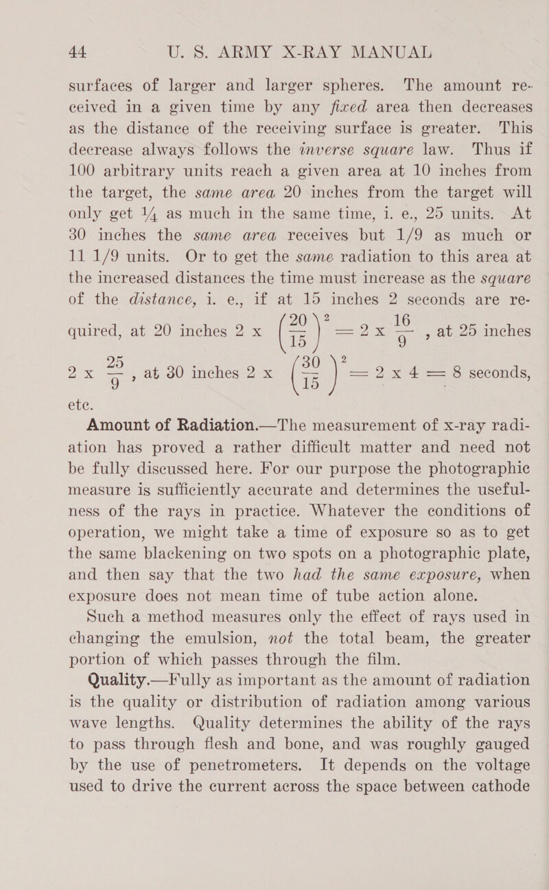 surfaces of larger and larger spheres. The amount re- ceived in a given time by any fixed area then decreases as the distance of the receiving surface is greater. This decrease always follows the inverse square law. Thus if 100 arbitrary units reach a given area at 10 inches from the target, the same area 20 inches from the target will only get 14 as much in the same time, 1. e., 25 units. At 30 inches the same area receives but 1/9 as much or 11 1/9 units. Or to get the same radiation to this area at the increased distances the time must increase as the square of the distance, i. e., if at 15 inches 2 seconds are re- ? 2 quired, at 20 inches 2 x Ge == &amp; a , at 25 inches 25 2 2x 9 7 ab 30 inches 2 x i —= 2x 4 = 8 seconds, ete: Amount of Radiation.—The measurement of x-ray radi- ation has proved a rather difficult matter and need not be fully discussed here. For our purpose the photographic measure is sufficiently accurate and determines the useful- ness of the rays in practice. Whatever the conditions of operation, we might take a time of exposure so as to get the same blackening on two spots on a photographic plate, and then say that the two had the same exposure, when exposure does not mean time of tube action alone. Such a method measures only the effect of rays used in changing the emulsion, not the total beam, the greater portion of which passes through the film. Quality.—Fully as important as the amount of radiation is the quality or distribution of radiation among various wave lengths. Quality determines the ability of the rays to pass through flesh and bone, and was roughly gauged by the use of penetrometers. It depends on the voltage used to drive the current across the space between cathode