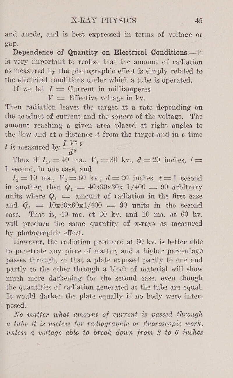 and anode, and is best expressed in terms of voltage or gap. Dependence of Quantity on Electrical Conditions.—It is very important to realize that the amount of radiation as measured by the photographie effect is simply related to the electrical conditions under which a tube is operated. If we let £ == Current in milliamperes V = Effective voltage in kv. Then radiation leaves the target at a rate depending on the product of current and the square of the voltage. The amount reaching a given area placed at right angles to the flow and at a distance d from the target and in a time PVs a2 use th 7 = 40 a Ve OU ky, ol = 20 inehes. t= 1 second, In one case, and 3 ie AO ma... V.==.60 ky... -d== 20 anehes, “f= J second in another, then Q, — 40x30x30x 1/400 — 90 arbitrary units where Y, == amount of radiation in the first case and Y, —= 10x60x60x1/400 — 90 units in the second ease. That is, 40 ma. at 30 kv. and 10 ma. at 60 kv. will produce the same quantity of x-rays as measured by photographie effect. However, the radiation produced at 60 kv. is better able to penetrate any piece of matter, and a higher percentage passes through, so that a plate exposed partly to one and partly to the other through a block of material will show much more darkening for the second case, even though the quantities of radiation generated at the tube are equal. It would darken the plate equally if no body were inter- - posed. No matter what amount of current 1s passed through a tube wt is useless for radiographic or fluoroscopic work, unless a voltage able to break down from 2 to 6 wches  t is measured by