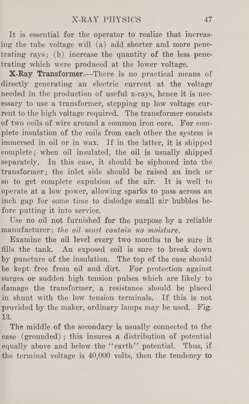 It is essential for the operator to realize that increas- ing the tube voltage will (a) add shorter and more pene- trating rays; (b) increase the quantity of the less pene- trating which were produced at the lower voltage. X-Ray Transformer.—There is no practical means of directly generating an electric current at the voltage needed in the production of useful x-rays, hence it is nec- essary to use a transformer, stepping up low voltage cur-— rent to the high voltage required. The transformer consists of two coils of wire around a common iron core. For com- plete insulation of the coils from each other the system is immersed in oil or in wax. If in the latter, it is shipped complete; when oil insulated, the oil is usually shipped separately. In this case, it should be siphoned into the transformer; the inlet side should be raised an inch or so to get complete expulsion of the air. It is well to operate at a low power, allowing sparks to pass across an inch gap for some time to dislodge small air bubbles be- fore putting it into service. Use no oil not furnished for the purpose by a reliable manufacturer; the oil must contain no moisture. Examine the oil level every two months to be sure it fills the tank. An exposed coil is sure to break down by puncture of the insulation. The top of the case should be kept free from oil and dirt. For protection against surges or sudden high tension pulses which are likely to damage the transformer, a resistance should be placed in shunt with the low tension terminals. If this is not provided by the maker, ordinary lamps may be used. Fig. w3 : The middle of the secondary is usually connected to the case (grounded); this insures a distribution of potential equally above and below the ‘‘earth’’ potential. Thus, if the terminal voltage is 40,000 volts, then the tendency to