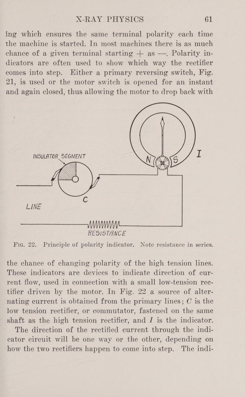 ing which ensures the same terminal polarity each time the machine is started. In most machines there is as much chance of a given terminal starting + as —. Polarity in- dicators are often used to show which way the rectifier comes into step. Hither a primary reversing switch, Fig. 21, is used or the motor switch is opened for an instant and again closed, thus allowing the motor to drop back with   INSULATOR SEGMENT ee, RESISTANCE Fig. 22. Principle of polarity indicator. Note resistance in series. the chance of changing polarity of the high tension lines. These indicators are devices to indicate direction of cur- rent flow, used in connection with a small low-tension rec- tifier driven by the motor. In Fig. 22 a source of alter- nating current is obtained from the primary lines; C is the low tension rectifier, or commutator, fastened on the same ~ shaft as the high tension rectifier, and J is the indicator. The direction of the rectified current through the indi- eator circuit will be one way or the other, depending on how the two rectifiers happen to come into step. The indi-