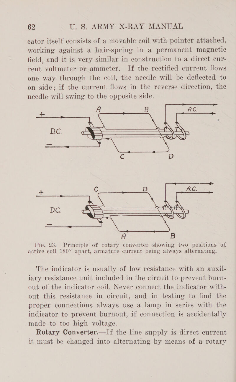 eator itself consists of a movable coil with pointer attached, working against a hair-spring in a permanent magnetic field, and it is very similar in construction to a direct cur- rent voltmeter or ammeter. If the rectified current flows one way through the coil, the needle will be deflected to on side; if the current flows in the reverse direction, the needle will swing to the opposite side. A B    +  The indicator is usually of low resistance with an auxil- lary resistance unit included in the circuit to prevent burn- out of the indicator coil. Never connect the indicator with- out this resistance in circuit, and in testing to find the proper connections always use a lamp in series with the indicator to prevent burnout, if connection is accidentally made to too high voltage. Rotary Converter.—If the line supply is direct current it must be changed into alternating by means of a rotary