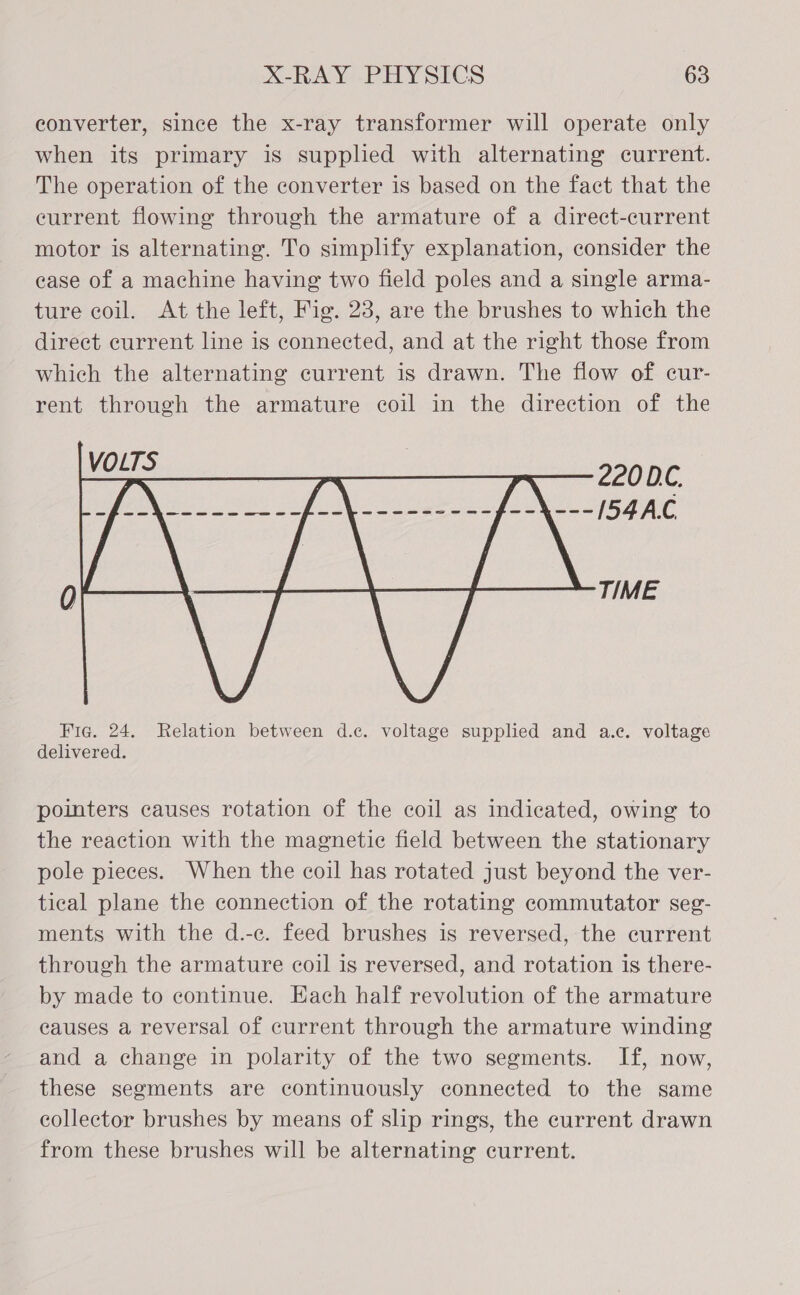 converter, since the x-ray transformer will operate only when its primary is supplied with alternating current. The operation of the converter is based on the fact that the eurrent flowing through the armature of a direct-current motor is alternating. To simplify explanation, consider the case of a machine having two field poles and a single arma- ture coil. At the left, Fig. 23, are the brushes to which the direct current line is connected, and at the right those from which the alternating current is drawn. The flow of cur- rent through the armature coil in the direction of the  Fic. 24. Relation between d.c. voltage supplied and a.c. voltage delivered. pointers causes rotation of the coil as indicated, owing to the reaction with the magnetic field between the stationary pole pieces. When the coil has rotated just beyond the ver- tical plane the connection of the rotating commutator seg- ments with the d.-c. feed brushes is reversed, the current through the armature coil is reversed, and rotation is there- by made to continue. Each half revolution of the armature causes a reversal of current through the armature winding and a change in polarity of the two segments. If, now, these segments are continuously connected to the same collector brushes by means of slip rings, the current drawn from these brushes will be alternating current.