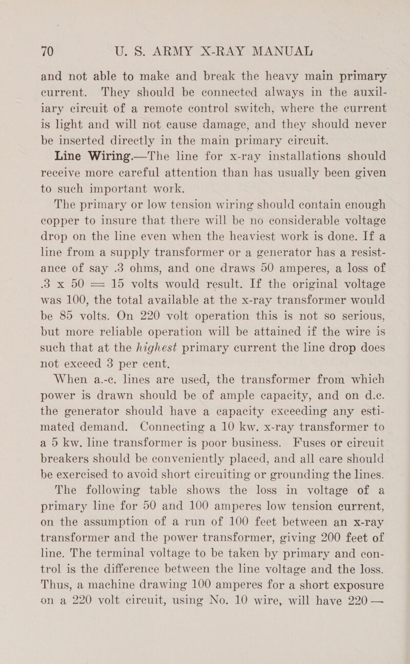 and not able to make and break the heavy main primary eurrent. They should be connected always in the auxil- lary circuit of a remote control switch, where the current is light and will not cause damage, and they should never be inserted directly in the main primary circuit. Line Wiring.—The line for x-ray installations should receive more careful attention than has usually been given to such important work. The primary or low tension wiring should contain enough copper to insure that there will be no considerable voltage drop on the line even when the heaviest work is done. If a line from a supply transformer or a generator has a resist- ance of say .3 ohms, and one draws 50 amperes, a loss of 3 x 50 = 15 volts would result. If the original voltage was 100, the total available at the x-ray transformer would be 85 volts. On 220 volt operation this is not so serious, but more reliable operation will be attained if the wire is such that at the highest primary current the line drop does not exceed 3 per cent. When a.-c. lines are used, the transformer from which power is drawn should be of ample capacity, and on d.e. the generator should have a capacity exceeding any esti- mated demand. Connecting a 10 kw. x-ray transformer to a 0 kw. line transformer is poor business. Fuses or circuit: breakers should be conveniently placed, and all care should be exercised to avoid short circuiting or grounding the lines. The following table shows the loss in voltage of a primary line for 50 and 100 amperes low tension current, on the assumption of a run of 100 feet between an x-ray transformer and the power transformer, giving 200 feet of line. The terminal voltage to be taken by primary and con- trol is the difference between the line voltage and the loss. Thus, a machine drawing 100 amperes for a short exposure on a 220 volt circuit, using No. 10 wire, will have 220 —