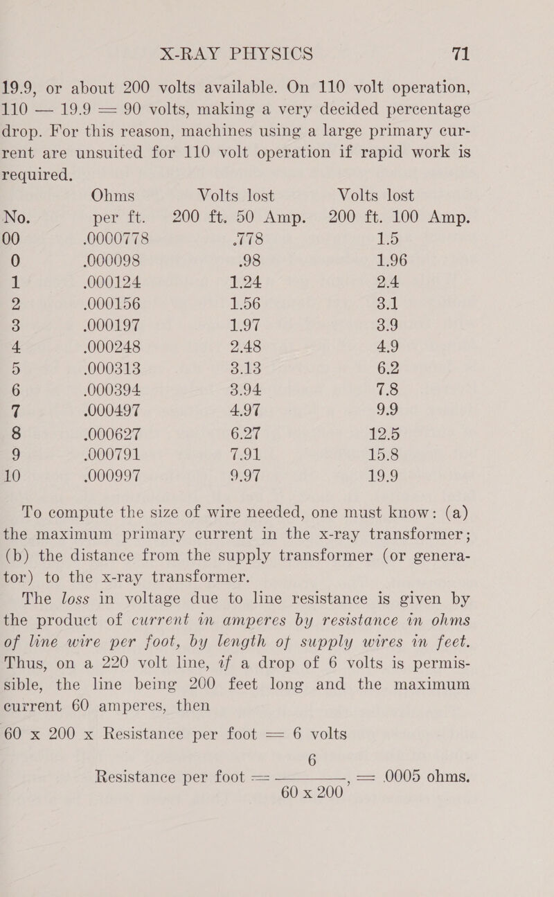 19.9, or about 200 volts available. On 110 volt operation, 110 — 19.9 — 90 volts, making a very decided percentage drop. For this reason, machines using a large primary cur- rent are unsuited for 110 volt operation if rapid work is required. Ohms Volts lost Volts lost No. per ti. 7200 te750: Amp) 200° ft:. 100° Amp. 00 0000778 ithe 5 0 000098 98 1.96 il 000124 1.24 2.4 2 .000156 156 3.1 3 .000197 197 3.9 4 .000248 2.48 4.9 .000313 S13 6.2 6 000394 3.94 3 q .000497 4,97 9:9 8 .000627 6.27 125 9 000791 791 15.8 10 000997 O97 19.9 To compute the size of wire needed, one must know: (a) the maximum primary current in the x-ray transformer ; (b) the distance from the supply transformer (or genera- tor) to the x-ray transformer. The loss in voltage due to line resistance is given by the product of current in amperes by resistance in ohms of line wire per foot, by length of supply wires in feet. Thus, on a 220 volt line, if a drop of 6 volts is permis- sible, the line being 200 feet long and the maximum eurrent 60 amperes, then 60 x 200 x Resistance per foot — 6 volts 6 Resistance per foot == , == 0005 ohms. 60 x 200 