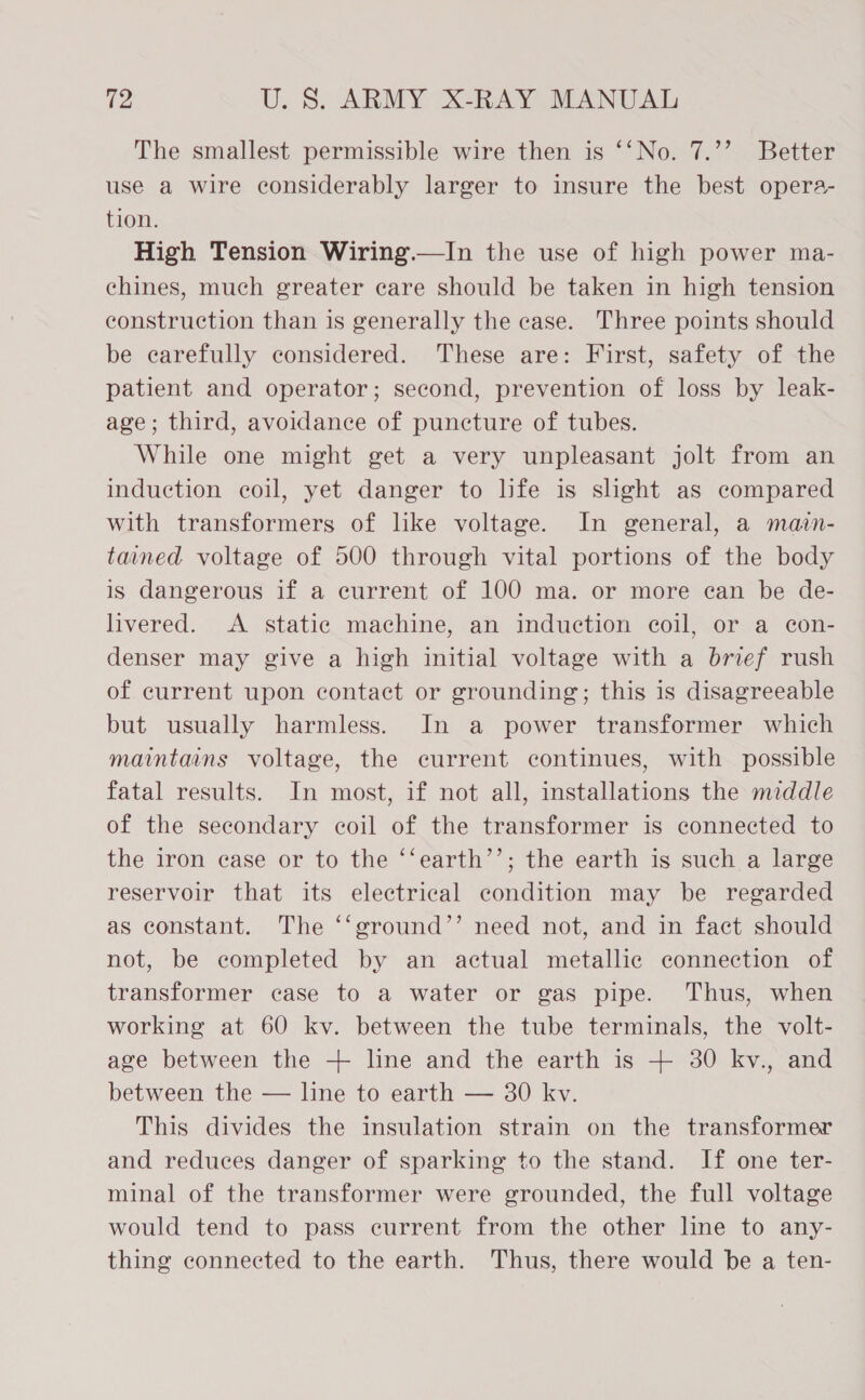 The smallest permissible wire then is ‘‘No. 7.’’ Better use a wire considerably larger to insure the best opera- tion. High Tension Wiring.—In the use of high power ma- chines, much greater care should be taken in high tension construction than is generally the case. Three points should be carefully considered. These are: First, safety of the patient and operator; second, prevention of loss by leak- age; third, avoidance of puncture of tubes. While one might get a very unpleasant jolt from an induction coil, yet danger to life is slight as compared with transformers of like voltage. In general, a main- tained voltage of 500 through vital portions of the body is dangerous if a current of 100 ma. or more can be de- livered. A static machine, an induction coil, or a con- denser may give a high initial voltage with a brief rush of current upon contact or grounding; this is disagreeable but usually harmless. In a power transformer which maintains voltage, the current continues, with possible fatal results. In most, if not all, installations the middle of the secondary coil of the transformer is connected to the iron case or to the ‘‘earth’’; the earth is such a large reservoir that its electrical condition may be regarded as constant. The ‘‘ground’’ need not, and in fact should not, be completed by an actual metallic connection of transformer case to a water or gas pipe. Thus, when working at 60 kv. between the tube terminals, the volt- age between the + line and the earth is + 30 kv., and between the — line to earth — 30 kv. This divides the insulation strain on the transformer and reduces danger of sparking to the stand. If one ter- minal of the transformer were grounded, the full voltage would tend to pass current from the other line to any- thing connected to the earth. Thus, there would be a ten-