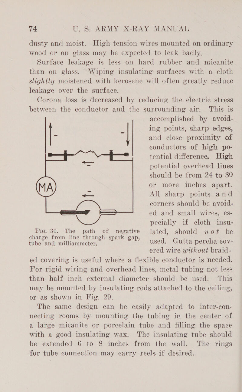 dusty and moist. High tension wires mounted on ordinary wood or on glass may be expected to leak badly. Surface leakage is less on hard rubber and micanite than on glass. Wiping insulating surfaces with a cloth slightly moistened with kerosene will often greatly reduce leakage over the surface. Corona loss is decreased by reducing the electric stress between the conductor and the surrounding air. This is accomplished by avoid- ing points, sharp edges, and close proximity of conductors of high po- tential difference. High potential overhead lines should be from 24 to 30 or more inches apart. All sharp points and eorners should be avoid- ed and small wires, es- pecially if cloth insu- Fig. 30. The path of negative lated, should not be fib and miliammeter. of Set) sed, \Glutta peEcharens ered wire without braid- ed covering is useful where a flexible conductor is needed. For rigid wiring and overhead lines, metal tubing not less than half inch external diameter should be used. This may be mounted by insulating rods attached to the ceiling, or as shown in Fig. 29. The same design can be easily adapted to inter-con- necting rooms by mounting the tubing in the center of a large micanite or porcelain tube and filling the space with a good insulating wax. The insulating tube should be extended 6 to &amp; inches from the wall. The rings for tube connection may carry reels if desired. 