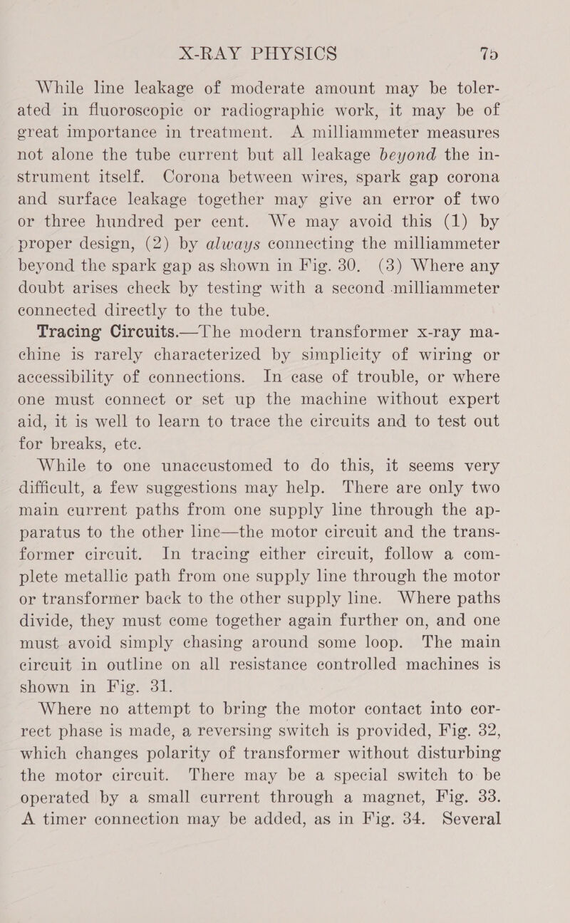 While line leakage of moderate amount may be toler- ated in fluoroscopic or radiographic work, it may be of great importance in treatment. A milliammeter measures not alone the tube current but all leakage beyond the in- strument itself. Corona between wires, spark gap corona and surface leakage together may give an error of two or three hundred per cent. We may avoid this (1) by proper design, (2) by always connecting the milliammeter beyond the spark gap as shown in Fig. 30. (3) Where any doubt arises check by testing with a second milliammeter connected directly to the tube. Tracing Circuits—The modern transformer x-ray ma- chine is rarely characterized by simplicity of wiring or accessibility of connections. In case of trouble, or where one must connect or set up the machine without expert aid, it is well to learn to trace the circuits and to test out for breaks, ete. While to one unaccustomed to do this, it seems very difficult, a few suggestions may help. There are only two main current paths from one supply line through the ap- paratus to the other line—the motor circuit and the trans- former circuit. In tracing either circuit, follow a com- plete metallic path from one supply lne through the motor or transformer back to the other supply line. Where paths divide, they must come together again further on, and one must avoid simply chasing around some loop. The main circuit in outline on all resistance controlled machines is shown in Fig. 31. Where no attempt to bring the motor contact into cor- rect phase is made, a reversing switch is provided, Fig. 32, which changes polarity of transformer without disturbing the motor circuit. There may be a special switch to be operated by a small current through a magnet, Fig. 33. A timer connection may be added, as in Fig. 34. Several
