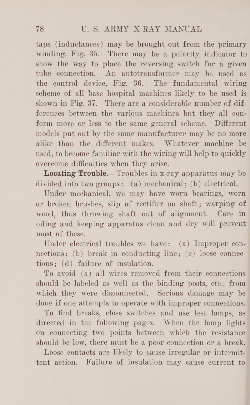taps (inductances) may be brought out from the primary winding, Fig. 35. There may be a polarity indicator to show the way to place the reversing switch for a given tube connection. An autotransformer may be used as the control device, Fig. 36. The fundamental wiring scheme of all base hospital machines likely to be used is shown in Fig. 37. There are a considerable number of dif- ferences between the various machines but they all con- form more or less to the same general scheme. Different models put out by the same manufacturer may be no more alike than the different makes. Whatever machine be used, to become familiar with the wiring will help to quickly overcome difficulties when they arise. | Locating Trouble.—Troubles in x-ray apparatus may be divided into two groups: (a) mechanical; (b) electrical. Under mechanical, we may have worn bearings, worn or broken brushes, slip of rectifier on shaft; warping of wood, thus throwing shaft out of alignment. Care in oiling and keeping apparatus clean and dry will prevent most of these. Under electrical troubles we have: (a) Improper con- nections; (b) break in conducting line; (c) loose connec- tions; (d) failure of insulation. To avoid (a) all wires removed from their connections should be labeled as well as the binding posts, ete., from which they were disconnected. Serious damage may be done if one attempts to operate with improper connections. To find breaks, close switches and use test lamps, as directed in the following pages. When the lamp lights on connecting two points between which the resistance should be low, there must be a poor connection or a break. Loose contacts are likely to cause irregular or intermit- tent action. Failure of insulation may cause current to