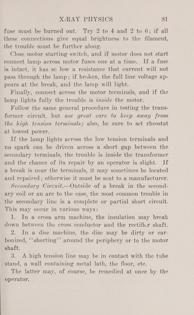 fuse-must be burned out.~ Try 2 to 4-and 2 to 6; if all these connections give equal brightness to the filament, the trouble must be further along. Close motor starting switch, and if motor does not start eonnect lamp across motor fuses one at a time. If a fuse is intact, it has sc low a resistance that current will not pass through the lamp; if bruken, the full line voltage ap- pears at the break, and the lamp will light. Finally, connect across the motor terminals, and if the lamp lights fully the trouble is aside the motor. Follow the same general procedure in testing the trans- former circuit, but use great care to keep away from the high tension terminals; also, be sure to set rheostat at lowest power. If the lamp lights across the low tension terminals and no spark ean be driven across a short gap between the secondary terminals, the trouble is inside the transformer and the chance of its repair by an operator is sheht. If a break is near the terminals, it may sometimes be located and repaired ; otherwise it must be sent to a manufacturer. Secondary Circuit.—Outside of a break in the second- ary coil or an arc to the case, the most common trouble in the secondary line is a complete or partial short circuit. This may occur in various ways: 1. In a cross arm machine, the insulation may break down between the cross conductor and the rectificr shaft. 2. In a dise machine, the disc may be dirty or ear- bonized, “‘shorting’’ around the periphery or to the motor shaft. _ 3. A high tension line may be in contact with the tube stand, a wall containing metal lath, the floor, ete. The latter may, of course, be remedied at once by the | operator. 