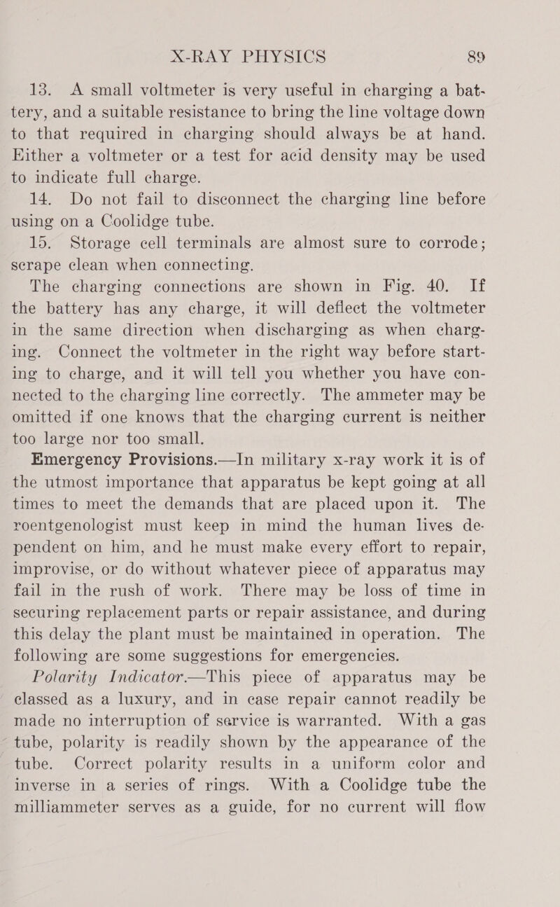 13. A small voltmeter is very useful in charging a bat- tery, and a suitable resistance to bring the line voltage down to that required in charging should always be at hand. Either a voltmeter or a test for acid density may be used to indicate full charge. 14. Do not fail to disconnect the charging line before using on a Coolidge tube. 15. Storage cell terminals are almost sure to corrode; scrape clean when connecting. The charging connections are shown in Fig. 40. If the battery has any charge, it will deflect the voltmeter in the same direction when discharging as when charg- ing. Connect the voltmeter in the right way before start- ing to charge, and it will tell you whether you have con- nected to the charging line correctly. The ammeter may be omitted if one knows that the charging current is neither too large nor too small. Emergency Provisions.—In military x-ray work it is of the utmost importance that apparatus be kept going at all times to meet the demands that are placed upon it. The roentgenologist must keep in mind the human lives de- pendent on him, and he must make every effort to repair, improvise, or do without whatever piece of apparatus may fail in the rush of work. There may be loss of time in securing replacement parts or repair assistance, and during this delay the plant must be maintained in operation. The following are some suggestions for emergencies. Polarity Indicator—This piece of apparatus may be classed as a luxury, and in ease repair cannot readily be made no interruption of service is warranted. With a gas ‘tube, polarity is readily shown by the appearance of the tube. Correct polarity results in a uniform color and inverse in a series of rings. With a Coolidge tube the milliammeter serves as a guide, for no current will flow