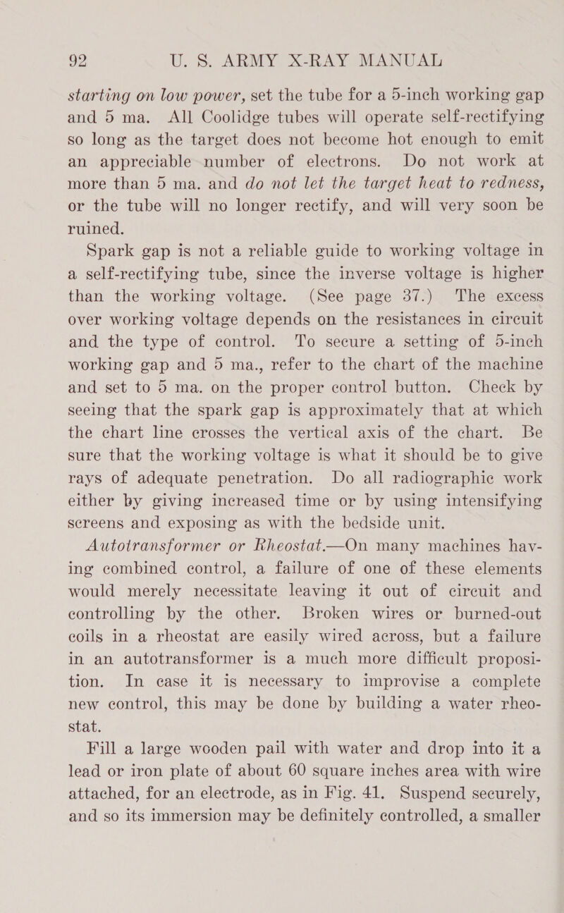 starting on low power, set the tube for a 5-inch working gap and 5 ma. All Coolidge tubes will operate self-rectifying so long as the target does not become hot enough to emit an appreciable number of electrons. Do not work at more than 5 ma. and do not let the target heat to redness, or the tube will no longer rectify, and will very soon be ruined. Spark gap is not a reliable guide to working voltage in a self-rectifying tube, since the inverse voltage is higher than the working voltage. (See page 37.) The excess over working voltage depends on the resistances in circuit and the type of control. To secure a setting of 5-inch working gap and 5 ma., refer to the chart of the machine and set to 5 ma. on the proper control button. Check by seeing that the spark gap is approximately that at which the chart line crosses the vertical axis of the chart. Be sure that the working voltage is what it should be to give rays of adequate penetration. Do all radiographic work either by giving increased time or by using’ intensifying sereens and exposing as with the bedside unit. Autotransformer or Rheostat.—On many machines hav- ing combined control, a failure of one of these elements would merely necessitate leaving it out of cireuit and controlling by the other. Broken wires or burned-out coils in a rheostat are easily wired across, but a failure in an autotransformer is a much more difficult proposi- tion. In ease it is necessary to improvise a complete new control, this may be done by building a water rheo- stat. Fill a large wooden pail with water and drop into it a lead or iron plate of about 60 square inches area with wire attached, for an electrode, as in Fig. 41. Suspend securely, and so its immersicn may be definitely controlled, a smaller