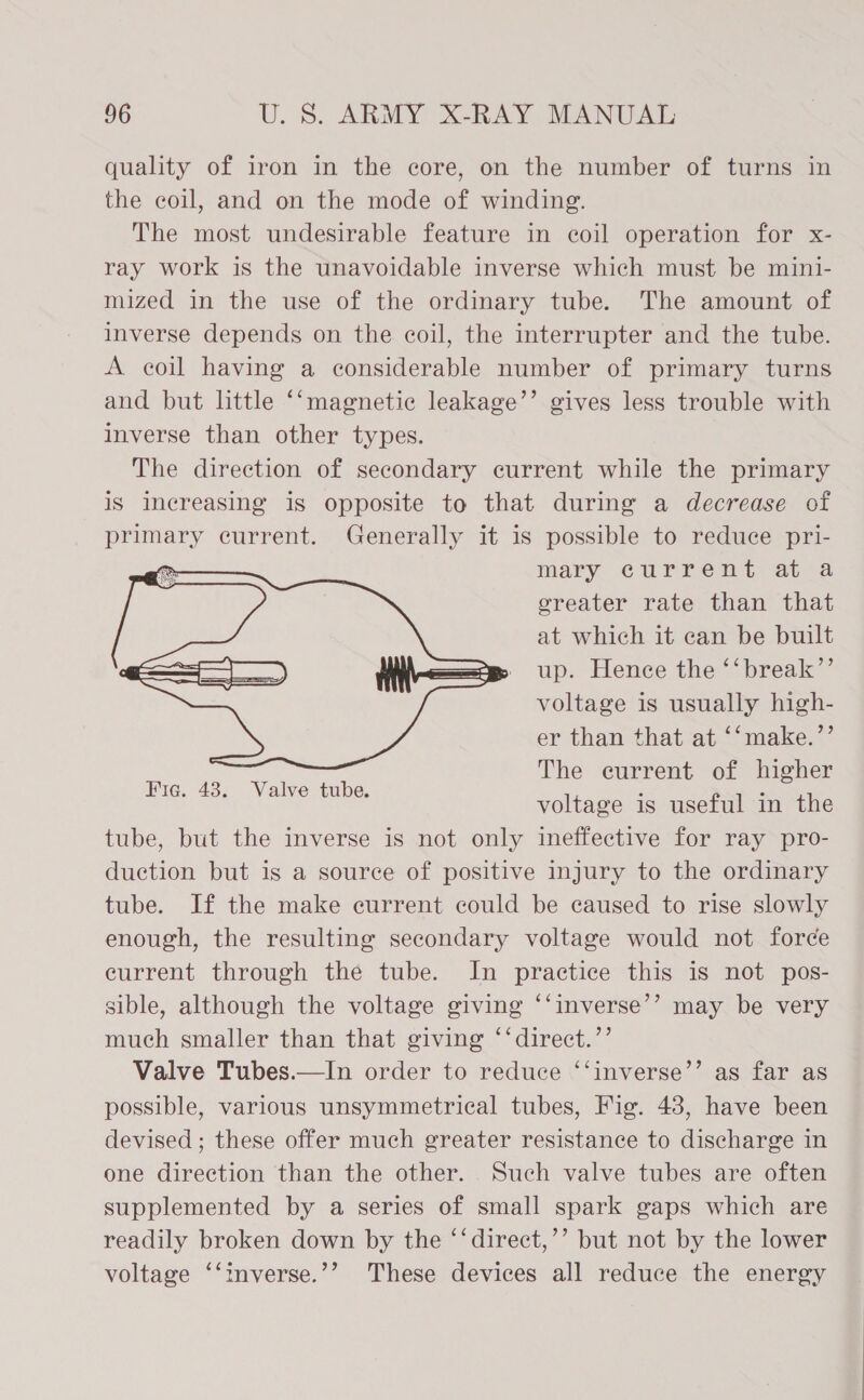 quality of iron in the core, on the number of turns in the coil, and on the mode of winding. The most undesirable feature in coil operation for x- ray work is the unavoidable inverse which must be mini- mized in the use of the ordinary tube. The amount of inverse depends on the coil, the interrupter and the tube. A coil having a considerable number of primary turns and but little ‘‘magnetic leakage’’ gives less trouble with inverse than other types. The direction of secondary current while the primary iS increasing is opposite to that during a decrease of primary current. Generally it is possible to reduce pri- mary current atra greater rate than that at which it can be built up. Hence the ‘‘break’”’ voltage is usually high- er than that at ‘‘make.’’ The current of higher voltage is useful in the tube, but the inverse is not only ineffective for ray pro- duction but is a source of positive injury to the ordinary tube. If the make current could be caused to rise slowly enough, the resulting secondary voltage would not force eurrent through the tube. In practice this is not pos- sible, although the voltage giving ‘‘inverse’’ may be very much smaller than that giving ‘‘direct.’’ Valve Tubes.—In order to reduce ‘‘inverse’’ as far as possible, various unsymmetrical tubes, Fig. 48, have been devised ; these offer much greater resistance to discharge in one direction than the other. Such valve tubes are often supplemented by a series of small spark gaps which are readily broken down by the “‘direct,’’ but not by the lower voltage ‘‘inverse.’’ These devices all reduce the energy