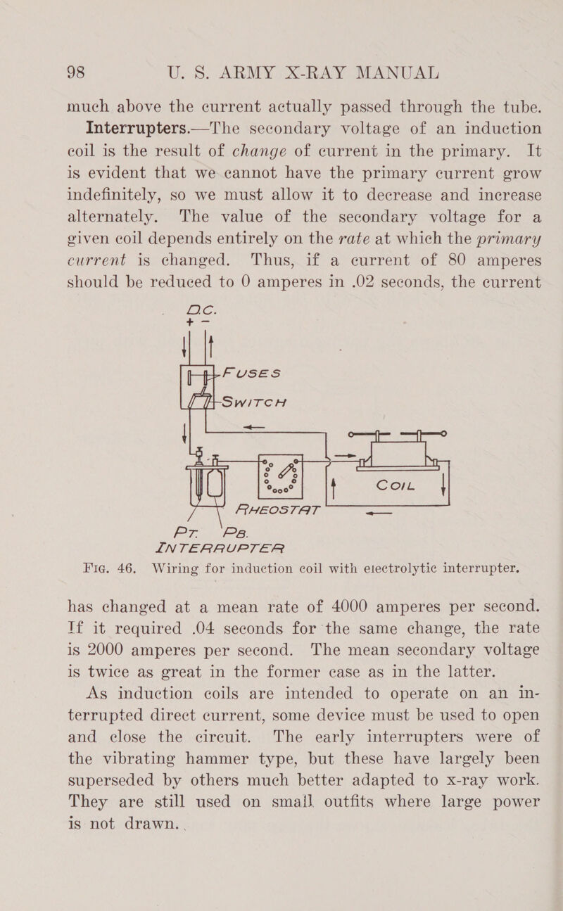 much above the current actually passed through the tube. Interrupters.—The secondary voltage of an induction coil is the result of change of current in the primary. It is evident that we cannot have the primary current grow indefinitely, so we must allow it to decrease and increase alternately. The value of the secondary voltage for a given coil depends entirely on the rate at which the primary current is changed. Thus, if a current of 80 amperes should be reduced to 0 amperes in .02 seconds, the current  Pr Ps. INTERRUPTER Fie. 46. Wiring for induction coil with electrolytic interrupter. has changed at a mean rate of 4000 amperes per second. If it required .04 seconds for the same change, the rate is 2000 amperes per second. The mean secondary voltage is twice as great in the former case as in the latter. As induction coils are intended to operate on an in- terrupted direct current, some device must be used to open and close the cireuit. The early interrupters were of the vibrating hammer type, but these have largely been superseded by others much better adapted to x-ray work. They are still used on smail. outfits where large power is not drawn..