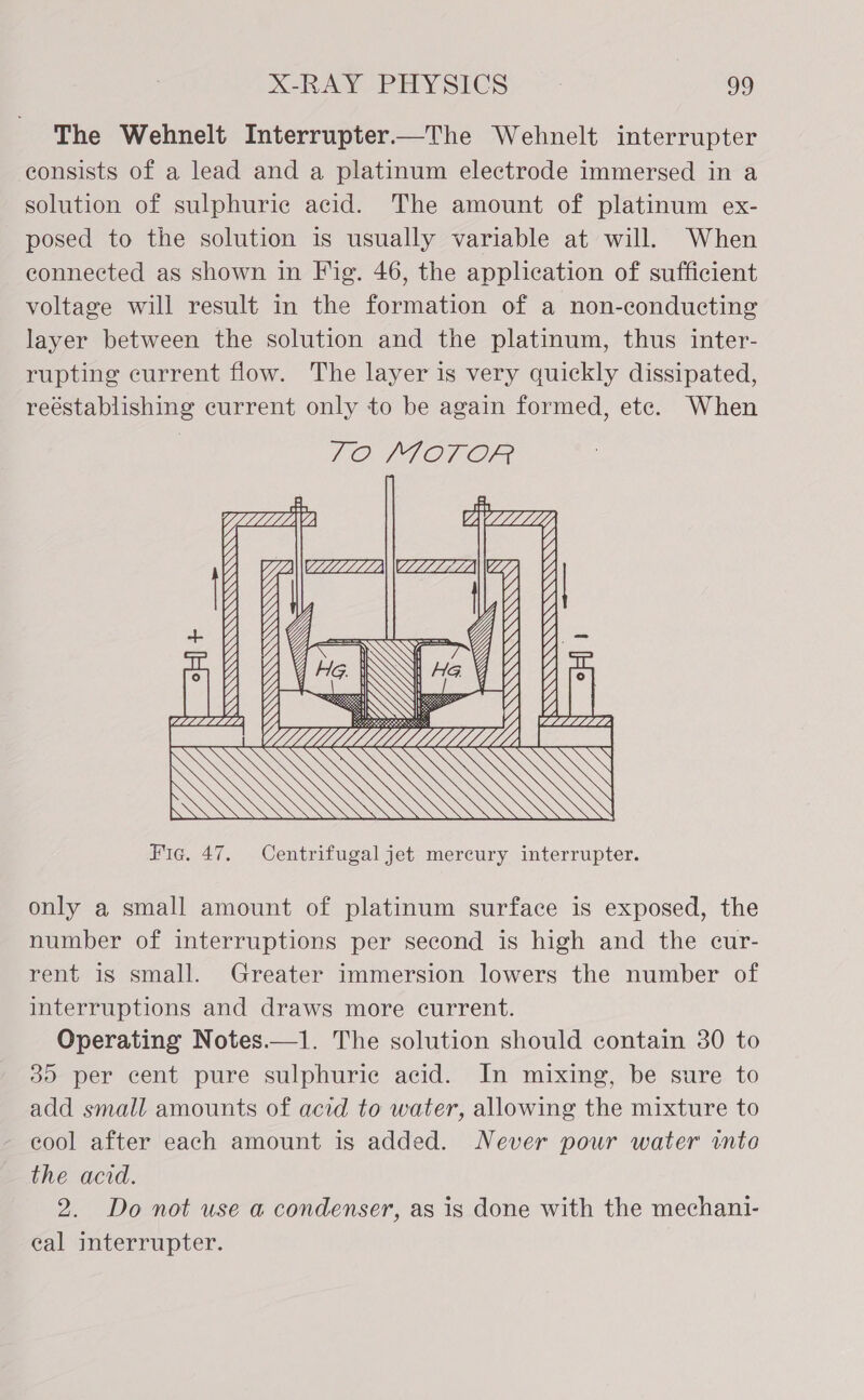 The Wehnelt Interrupter—The Wehnelt interrupter consists of a lead and a platinum electrode immersed in a solution of sulphuric acid. The amount of platinum ex- posed to the solution is usually variable at will. When connected as shown in Fig. 46, the application of sufficient voltage will result in the formation of a non-conducting layer between the solution and the platinum, thus inter- rupting current flow. The layer is very quickly dissipated, reéstablishing current only to be again formed, ete. When  Fic. 47. Centrifugal jet mercury interrupter. only a small amount of platinum surface is exposed, the number of interruptions per second is high and the cur- rent is small. Greater immersion lowers the number of interruptions and draws more current. Operating Notes.—1. The solution should contain 30 to 35 per cent pure sulphuric acid. In mixing, be sure to add small amounts of acid to water, allowing the mixture to - eool after each amount is added. Never pour water into the acid. 2. Do not use a condenser, as is done with the mechani- eal interrupter.