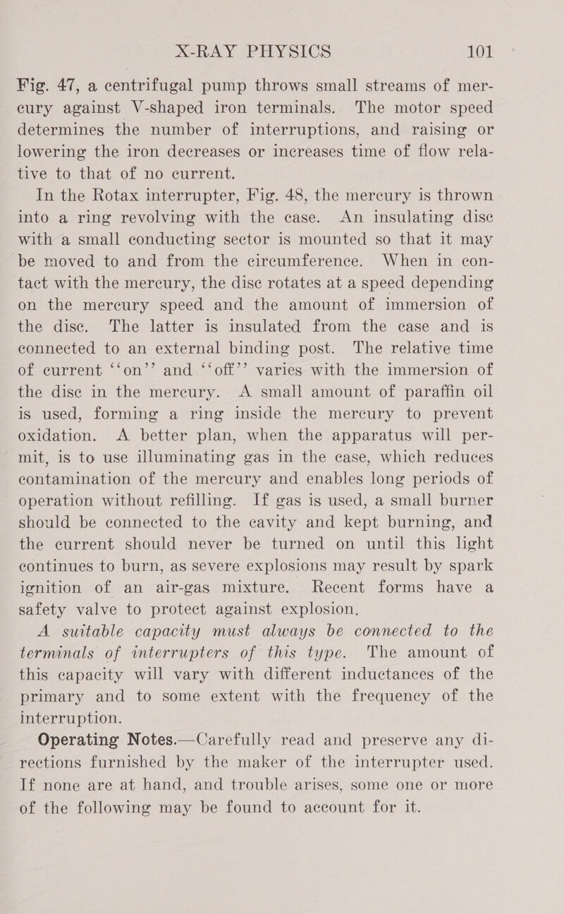 Fig. 47, a centrifugal pump throws small streams of mer- cury against V-shaped iron terminals. The motor speed determines the number of interruptions, and raising or lowering the iron decreases or increases time of flow rela- tive to that of no current. In the Rotax interrupter, Fig. 48, the mercury is thrown into a ring revolving with the case. An insulating disc with a small conducting sector is mounted so that it may be moved to and from the circumference. When in con- tact with the mercury, the dise rotates at a speed depending on the mereury speed and the amount of immersion of the disc. The latter is insulated from the case and is connected to an external binding post. The relative time of current ‘‘on’’ and ‘‘off’’ varies with the immersion of the dise in the mereury. A small amount of paraffin oil is used, forming a ring inside the mercury to prevent oxidation. A better plan, when the apparatus will per- mit, is to use illuminating gas in the case, which reduces contamination of the mercury and enables long periods of operation without refilling. If gas is used, a small burner should be connected to the cavity and kept burning, and the current should never be turned on until this lght continues to burn, as severe explosions may result by spark ignition of an air-gas mixture. Recent forms have a safety valve to protect against explosion. A suttable capacity must always be connected to the terminals of interrupters of this type. The amount of this capacity will vary with different inductances of the primary and to some extent with the frequency of the interruption. Operating Notes.—Carefully read and preserve any di- rections furnished by the maker of the interrupter used. If none are at hand, and trouble arises, some one or more of the following may be found to account for it.