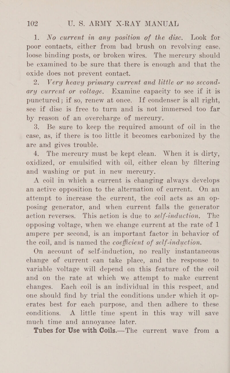 1. No current wm any position of the disc. Look for poor contacts, either from bad brush on revolving ease, loose binding posts, or broken wires. The mereury should be examined to be sure that there is enough and that the oxide does not prevent contact. 2. Very heavy primary current and little or no second- ary current or voltage. Examine capacity to see if it is punctured; if so, renew at once. If condenser is all right, see if dise is free to turn and is not immersed too far by reason of an overcharge of mercury. 3. Be sure to keep the required amount of oil in the case, as, if there is too little it becomes carbonized by the are and gives trouble. 4. The mercury must be kept clean. When it is dirty, oxidized, or emulsified with oil, either clean by filtering and washing or put in new mercury. A coil in which a current is changing always develops an active opposition to the alternation of current. On an attempt to increase the current, the coil acts as an op- posing generator, and when current falls the generator action reverses. This action is due to self-induction. The opposing voltage, when we change current at the rate of 1 ampere per second, is an important factor in behavior of the coil, and is named the coefficient of self-induction. On account of self-induction, no really instantaneous change of current can take place, and the response to variable voltage will depend on this feature of the coil and on the rate at which we attempt to make current changes. Each coil is an individual in this respect, and one should find by trial the conditions under which it op- erates best for each purpose, and then adhere to these conditions. A little time spent in this way will save much time and annoyance later. Tubes for Use with Coils—The current wave from a