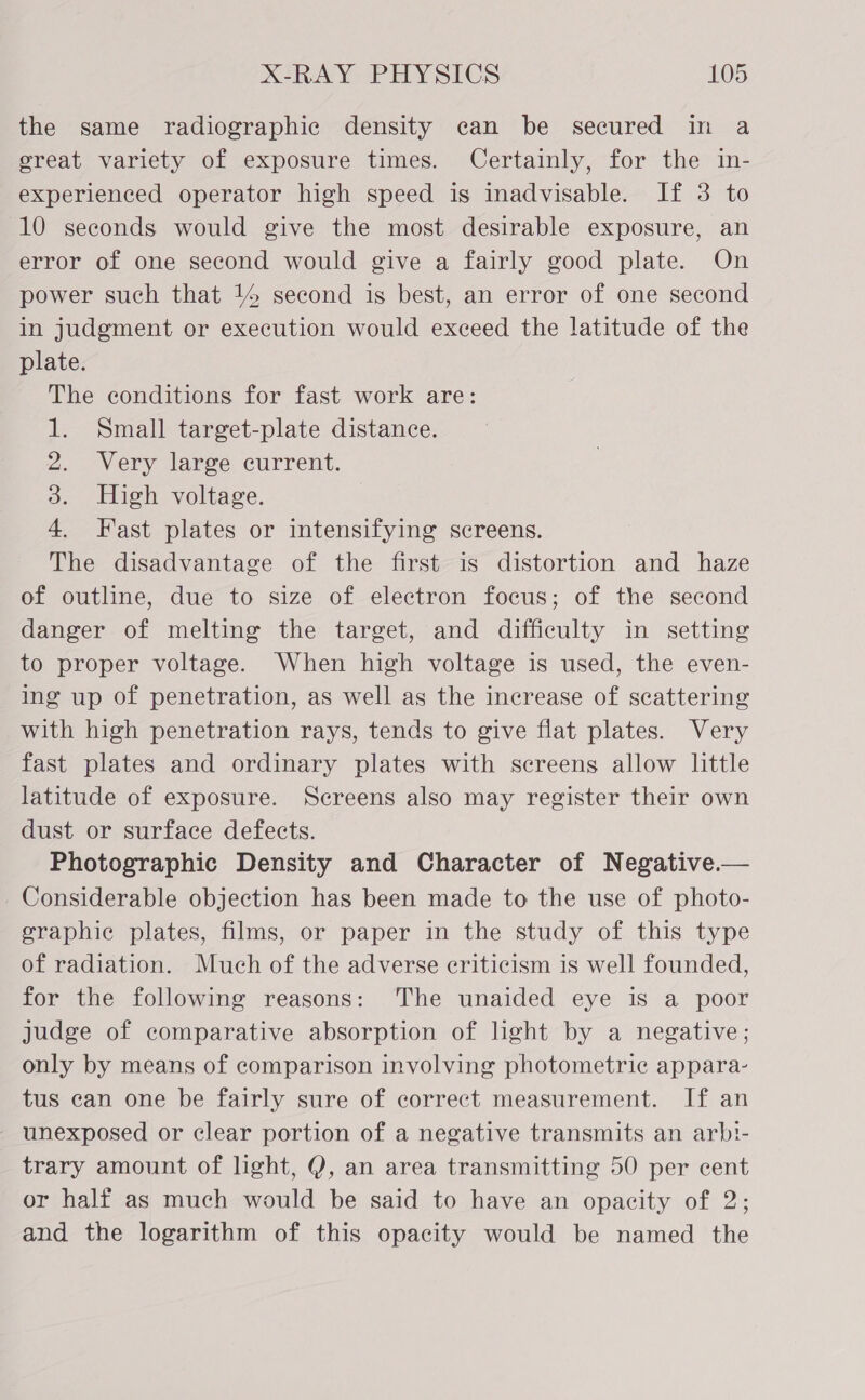 the same radiographic density ean be secured in a ereat variety of exposure times. Certainly, for the in- experienced operator high speed is inadvisable. If 3 to 10 seconds would give the most desirable exposure, an error of one second would give a fairly good plate. On power such that 14 second is best, an error of one second in judgment or execution would exceed the latitude of the plate. The conditions for fast work are: 1. Small target-plate distance. 2. Very large current. 3. High voltage. 4. Fast plates or intensifying screens. The disadvantage of the first is distortion and haze of outline, due to size of electron focus; of the second danger of melting the target, and difficulty in setting to proper voltage. When high voltage is used, the even- ing up of penetration, as well as the increase of seattering with high penetration rays, tends to give flat plates. Very fast plates and ordinary plates with screens allow little latitude of exposure. Screens also may register their own dust or surface defects. Photographic Density and Character of Negative.— Considerable objection has been made to the use of photo- graphic plates, films, or paper in the study of this type of radiation. Much of the adverse criticism is well founded, for the following reasons: The unaided eye is a poor judge of comparative absorption of light by a negative; only by means of comparison involving photometric appara- tus can one be fairly sure of correct measurement. If an - unexposed or clear portion of a negative transmits an arb!- trary amount of light, Q, an area transmitting 50 per cent or half as much would be said to have an opacity of 2; and the logarithm of this opacity would be named the