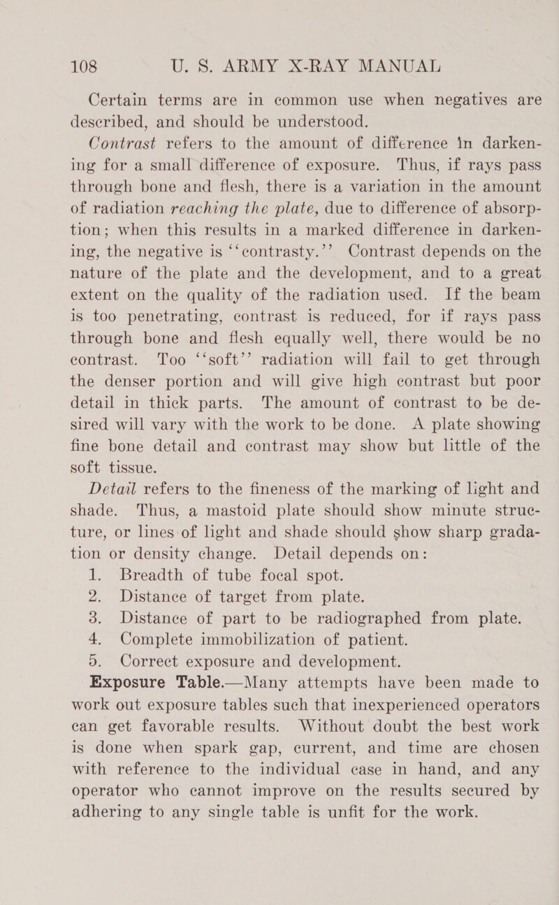 Certain terms are in common use when negatives are described, and should be understood. Contrast refers to the amount of difference in darken- ing for a small difference of exposure. Thus, if rays pass through bone and flesh, there is a variation in the amount of radiation reaching the plate, due to difference of absorp- tion; when this results in a marked difference in darken- ing, the negative is ‘‘contrasty.’’ Contrast depends on the nature of the plate and the development, and to a great extent on the quality of the radiation used. If the beam is too penetrating, contrast is reduced, for if rays pass through bone and flesh equally well, there would be no eontrast. Too ‘‘soft’’ radiation will fail to get through the denser portion and will give high contrast but poor detail in thick parts. The amount of contrast to be de- sired will vary with the work to be done. A plate showing fine bone detail and contrast may show but little of the soft tissue. Detail refers to the fineness of the marking of light and shade. Thus, a mastoid plate should show minute struc- ture, or lines of light and shade should show sharp grada- tion or density change. Detail depends on: 1. Breadth of tube focal spot. Distance of target from plate. Distance of part to be radiographed from plate. Complete immobilization of patient. Correct exposure and development. Exposure Table.——Many attempts have been made to work out exposure tables such that inexperienced operators ean get favorable results. Without doubt the best work is done when spark gap, current, and time are chosen with reference to the individual case in hand, and any operator who cannot improve on the results secured by adhering to any single table is unfit for the work. 2 ae ae)