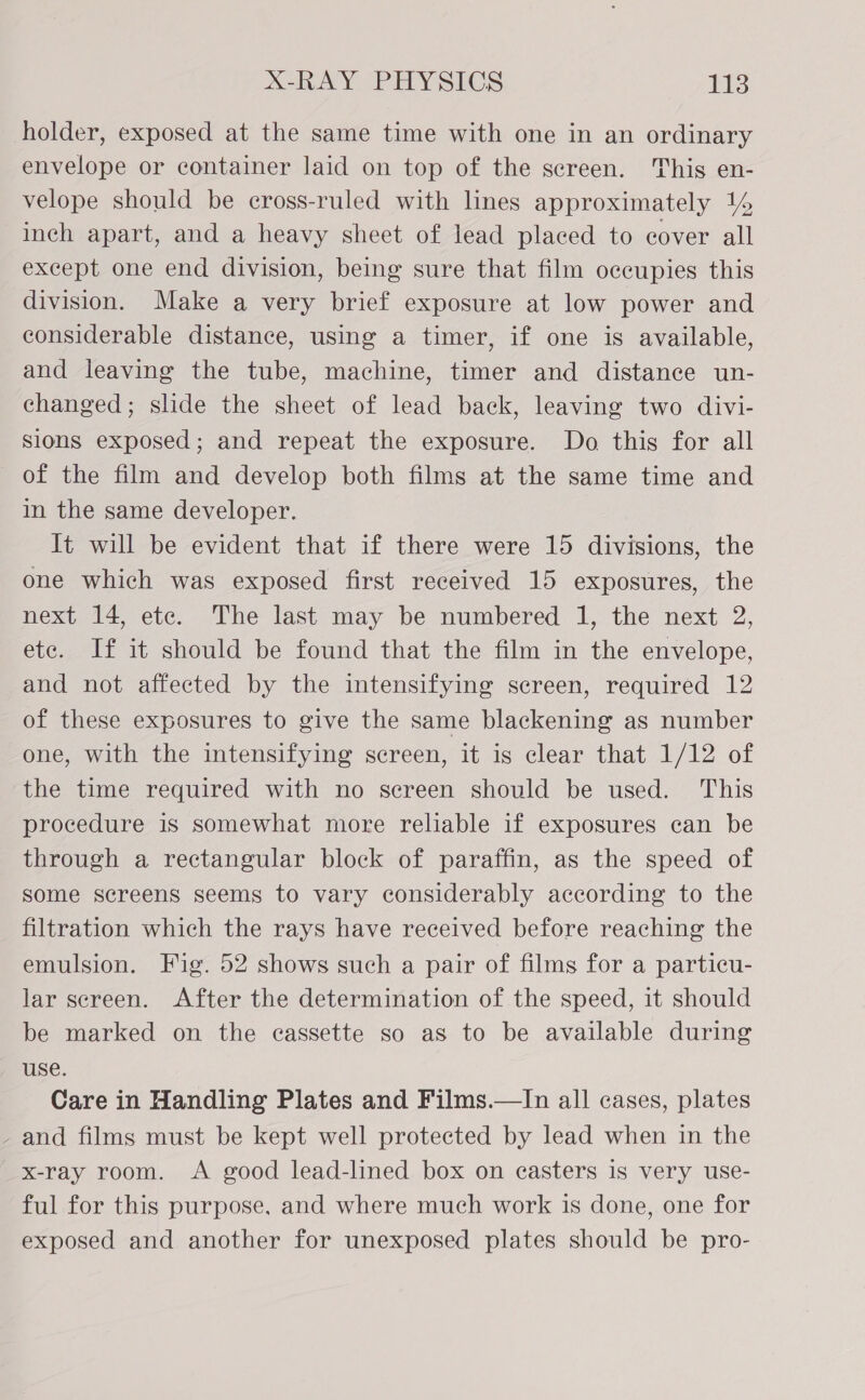 holder, exposed at the same time with one in an ordinary envelope or container laid on top of the screen. This en- velope should be cross-ruled with lines approximately 14 inch apart, and a heavy sheet of lead placed to cover all except one end division, being sure that film occupies this division. Make a very brief exposure at low power and considerable distance, using a timer, if one is available, and leaving the tube, machine, timer and distance un- changed; slide the sheet of lead back, leaving two divi- sions exposed; and repeat the exposure. Do this for all of the film and develop both films at the same time and in the same developer. It will be evident that if there were 15 divisions, the one which was exposed first received 15 exposures, the next 14, etc. The last may be numbered 1, the next 2, ete. If it should be found that the film in the envelope, and not affected by the intensifying screen, required 12 of these exposures to give the same blackening as number one, with the intensifying screen, it is clear that 1/12 of the time required with no screen should be used. This procedure is somewhat more reliable if exposures can be through a rectangular block of paraffin, as the speed of some screens seems to vary considerably according to the filtration which the rays have received before reaching the emulsion. Fig. 52 shows such a pair of films for a particu- lar screen. After the determination of the speed, it should be marked on the cassette so as to be available during use. Care in Handling Plates and Films.—In all cases, plates - and films must be kept well protected by lead when in the x-ray room. A good lead-lined box on casters is very use- ful for this purpose, and where much work is done, one for exposed and another for unexposed plates should be pro-