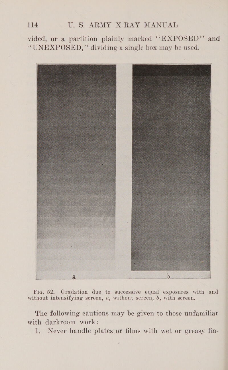 vided, or a partition plainly marked ‘‘EXPOSED”’ and ‘““UNEXPOSED,”’’ dividing a single box may be used.   Fig. 52. Gradation due to successive equal exposures with and without intensifying screen, a, without screen, b, with screen. The following cautions may be given to those unfamiliar with darkroom work: 1. Never handle plates or films with wet or greasy. fin-