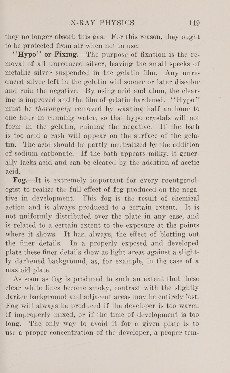 they no longer absorb this gas. For this reason, they ought to be protected from air when not in use. | ‘‘Hypo’’ or Fixing.—The purpose of fixation is the re- moval of all unreduced silver, leaving the small specks of metallic silver suspended in the gelatin film. Any unre- duced silver left in the gelatin will sooner or later discolor and ruin the negative. By using acid and alum, the clear- ing is improved and the film of gelatin hardened. ‘‘Hypo’’ must be thoroughly removed by washing half an hour to one hour in running water, so that hypo erystals will not form in the gelatin, ruining the negative. If the bath is too acid a rash will appear on the surface of the gela- tin. The acid should be partly neutralized by the addition of sodium carbonate. If the bath appears milky, it gener- ally lacks acid and can be cleared by the addition of acetic acid. Fog.—It is extremely important for every roentgenol- ogist to realize the full effect of fog produced on the nega- tive in development. This fog is the result of chemical action and is always produced to a certain extent. It is not uniformly distributed over the plate in any case, and is related to a certain extent to the exposure at the points where it shows. It has, always, the effect of blotting out the finer details. In a properly exposed and developed plate these finer details show as light areas against a slight- ly darkened background, as, for example, in the case of a mastoid plate. As soon as fog is produced to such an extent that these clear white lines become smoky, contrast with the slightly darker background and adjacent areas may be entirely lost. ~ Fog will always be produced if the developer is too warm, if improperly mixed, or if the time of development is too long. The only way to avoid it for a given plate is to use a proper concentration of the developer, a proper tem-