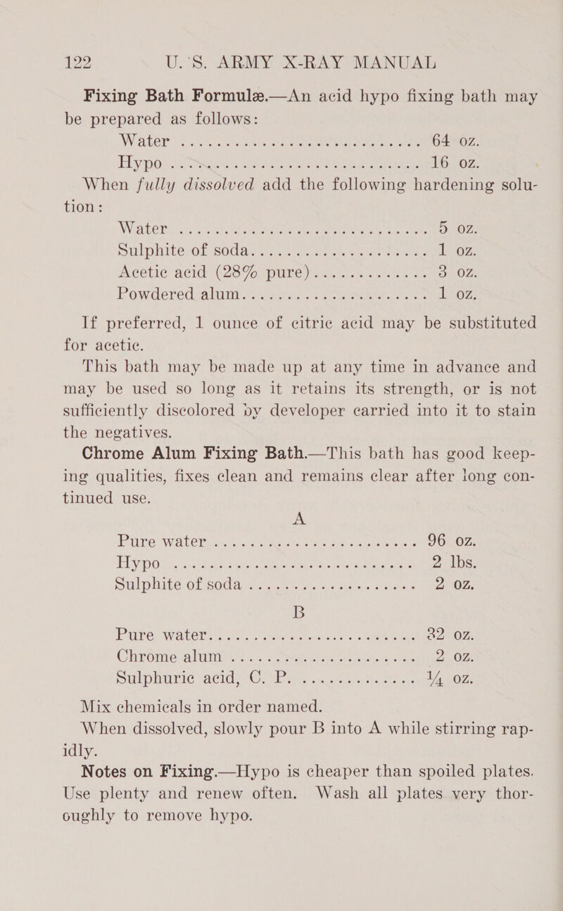 Fixing Bath Formule.—&lt;An acid hypo fixing bath may be prepared as follows: Water (on, ee ee Om 64 oz. Ae Aa CTO ree eta aren Cin me hg te preheat oe 16 oz. When fully dissolved add the following hardening solu- tion: WATERY so 5 acs Een ene ee eneT a, colt Dd - OZ, Dll hitesOk Sodas ss sn Kew ce ates 102. Acetic: acid’ +2896. pure ei ac. oie de 5. OF: Powdered) alumi ieseetio. see kid es Loz: If preferred, 1 ounce of citric acid may be substituted for acetic. This bath may be made up at any time in advance and may be used so long as it retains its strength, or is not sufficiently discolored vy developer carried into it to stain the negatives. Chrome Alum Fixing Bath.—This bath has good keep- ing qualities, fixes clean and remains clear after long con- tinued use. A PUL Welt Citas vers ay Reon Ore aek is ac 96 oz. Elysee 2c Seh eee eee nee 2 lbs. uli Mitevor Godae ccc eet sie eae 2 02, B PAE) Wael ats ocean eenaaoae can eia kere a2 Oz. Claas Oniale: caluitiia? eh 37. eet ape ce tahoe eas 2 02. Sphere \acid w OeMP ee cst late tree 1, oz. Mix chemicals in order named. When dissolved, slowly pour B into A while stirring rap- idly. Notes on Fixing.—Hypo is cheaper than spoiled plates. Use plenty and renew often. Wash all plates very thor- oughly to remove hypo.