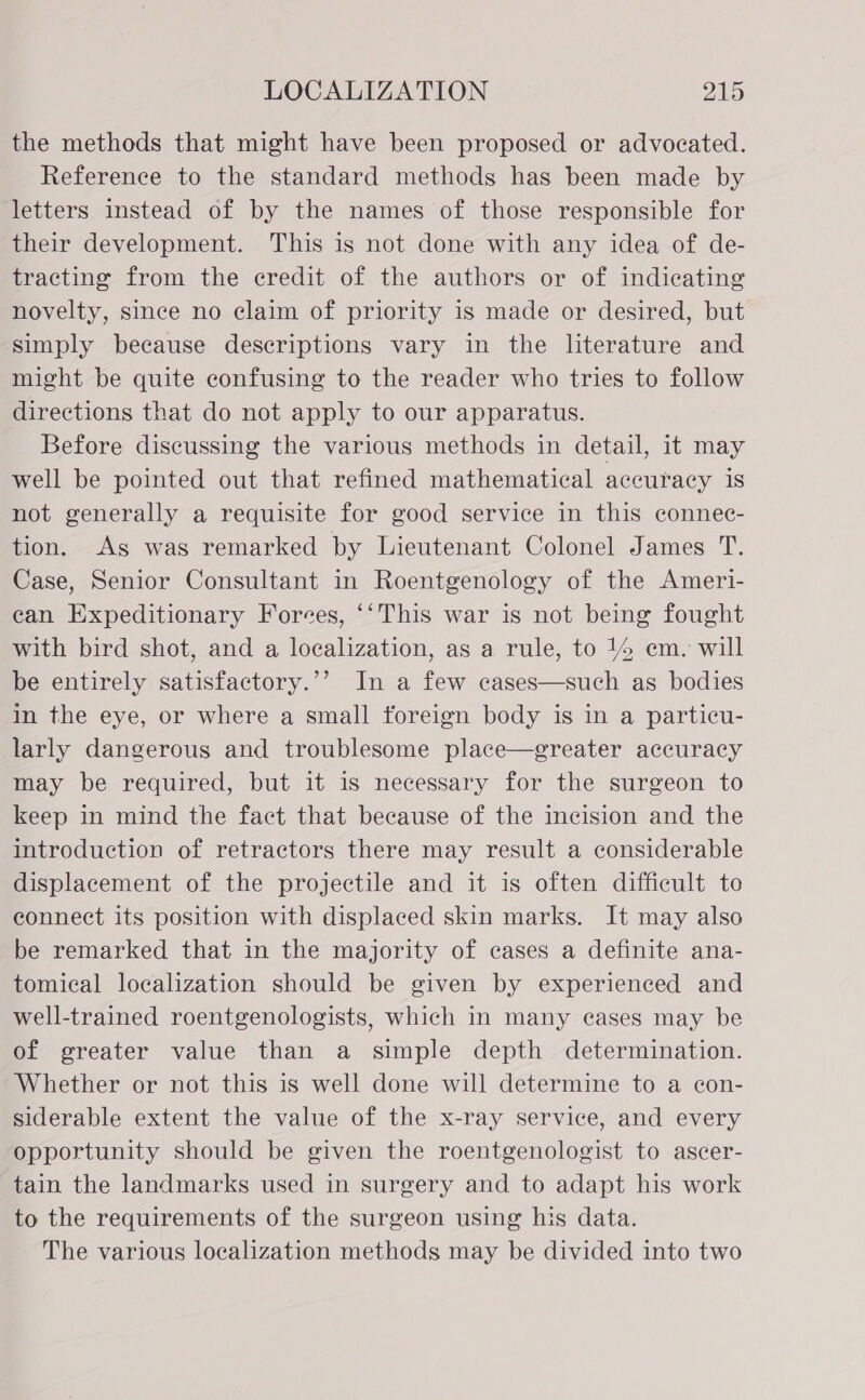 the methods that might have been proposed or advocated. Reference to the standard methods has been made by letters instead of by the names of those responsible for their development. This is not done with any idea of de- tracting from the credit of the authors or of indicating novelty, since no claim of priority is made or desired, but simply because descriptions vary in the literature and might be quite confusing to the reader who tries to follow directions that do not apply to our apparatus. Before discussing the various methods in detail, it may well be pointed out that refined mathematical aceuracy is not generally a requisite for good service in this connec- tion. Ags was remarked by Lieutenant Colonel James T. Case, Senior Consultant in Roentgenology of the Ameri- can Expeditionary Forces, ‘‘This war is not being fought with bird shot, and a localization, as a rule, to 44 em. will be entirely satisfactory.’’ In a few cases—such as bodies in the eye, or where a small foreign body is in a particu- larly dangerous and troublesome place—egreater accuracy may be required, but it is necessary for the surgeon to keep in mind the fact that because of the incision and the introduction of retractors there may result a considerable displacement of the projectile and it is often difficult to connect its position with displaced skin marks. It may also be remarked that in the majority of cases a definite ana- tomical localization should be given by experienced and well-trained roentgenologists, which in many cases may be of greater value than a simple depth determination. Whether or not this is well done will determine to a con- siderable extent the value of the x-ray service, and every opportunity should be given the roentgenologist to ascer- tain the landmarks used in surgery and to adapt his work to the requirements of the surgeon using his data. The various localization methods may be divided into two