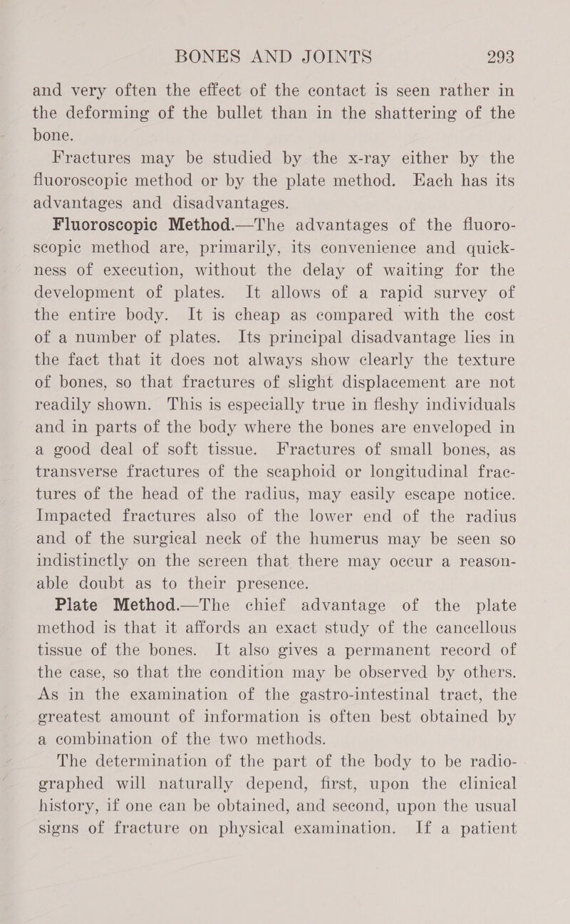 and very often the effect of the contact is seen rather in the deforming of the bullet than in the shattering of the bone. Fractures may be studied by the x-ray either by the fluoroscopic method or by the plate method. Each has its advantages and disadvantages. Fluoroscopic Method.—The advantages of the fluoro- scopic method are, primarily, its convenience and quick- ness of execution, without the delay of waiting for the development of plates. It allows of a rapid survey of the entire body. It is cheap as compared with the cost of a number of plates. Its principal disadvantage lies in the fact that it does not always show clearly the texture of bones, so that fractures of slight displacement are not readily shown. This is especially true in fleshy individuals and in parts of the body where the bones are enveloped in a good deal of soft tissue. Fractures of small bones, as transverse fractures of the scaphoid or longitudinal frac- tures of the head of the radius, may easily escape notice. Impacted fractures also of the lower end of the radius and of the surgical neck of the humerus may be seen so indistinctly on the screen that there may occur a reason- able doubt as to their presence. Piate Method.—The chief advantage of the plate method is that it affords an exact study of the cancellous tissue of the bones. It also gives a permanent record of the case, so that the condition may be observed by others. As in the examination of the gastro-intestinal tract, the ereatest amount of information is often best obtained by a combination of the two methods. The determination of the part of the body to be radio- graphed will naturally depend, first, upon the clinical history, if one can be obtained, and second, upon the usual signs of fracture on physical examination. If a patient