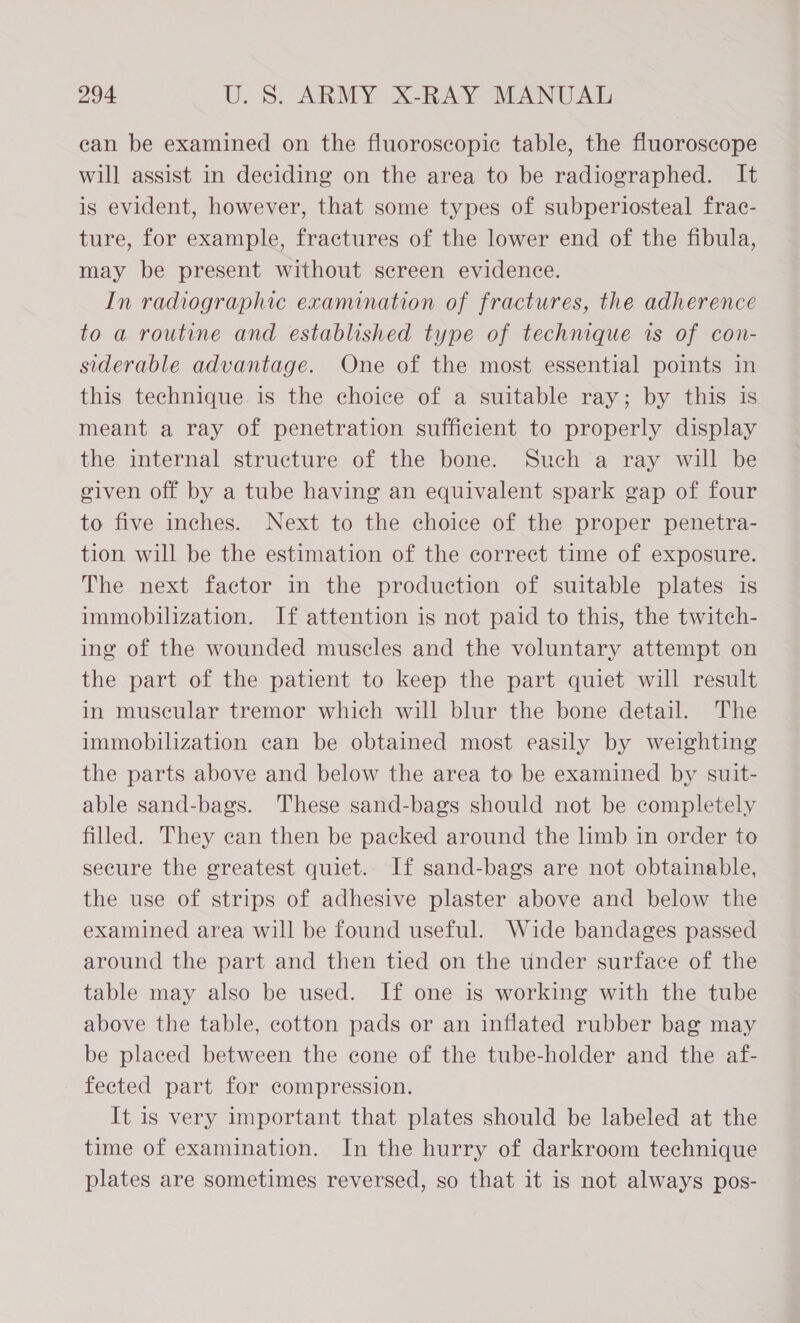 can be examined on the fluoroscopic table, the fluoroscope will assist in deciding on the area to be radiographed. It is evident, however, that some types of subperiosteal frac- ture, for example, fractures of the lower end of the fibula, may be present without screen evidence. In radiographic examination of fractures, the adherence to a routine and established type of technique is of con- siderable advantage. One of the most essential points in this technique is the choice of a suitable ray; by this is meant a ray of penetration sufficient to properly display the internal structure of the bone. Such a ray will be given off by a tube having an equivalent spark gap of four to five inches. Next to the choice of the proper penetra- tion will be the estimation of the correct time of exposure. The next factor in the production of suitable plates is immobilization. If attention is not paid to this, the twitch- ing of the wounded muscles and the voluntary attempt on the part of the patient to keep the part quiet will result in muscular tremor which will blur the bone detail. The immobilization can be obtained most easily by weighting the parts above and below the area to be examined by suit- able sand-bags. These sand-bags should not be completely filled. They can then be packed around the limb in order to secure the greatest quiet. If sand-bags are not obtainable, the use of strips of adhesive plaster above and below the examined area will be found useful. Wide bandages passed around the part and then tied on the under surface of the table may also be used. If one is working with the tube above the table, cotton pads or an inflated rubber bag may be placed between the cone of the tube-holder and the af- fected part for compression. It is very important that plates should be labeled at the time of examination. In the hurry of darkroom technique plates are sometimes reversed, so that it is not always pos-