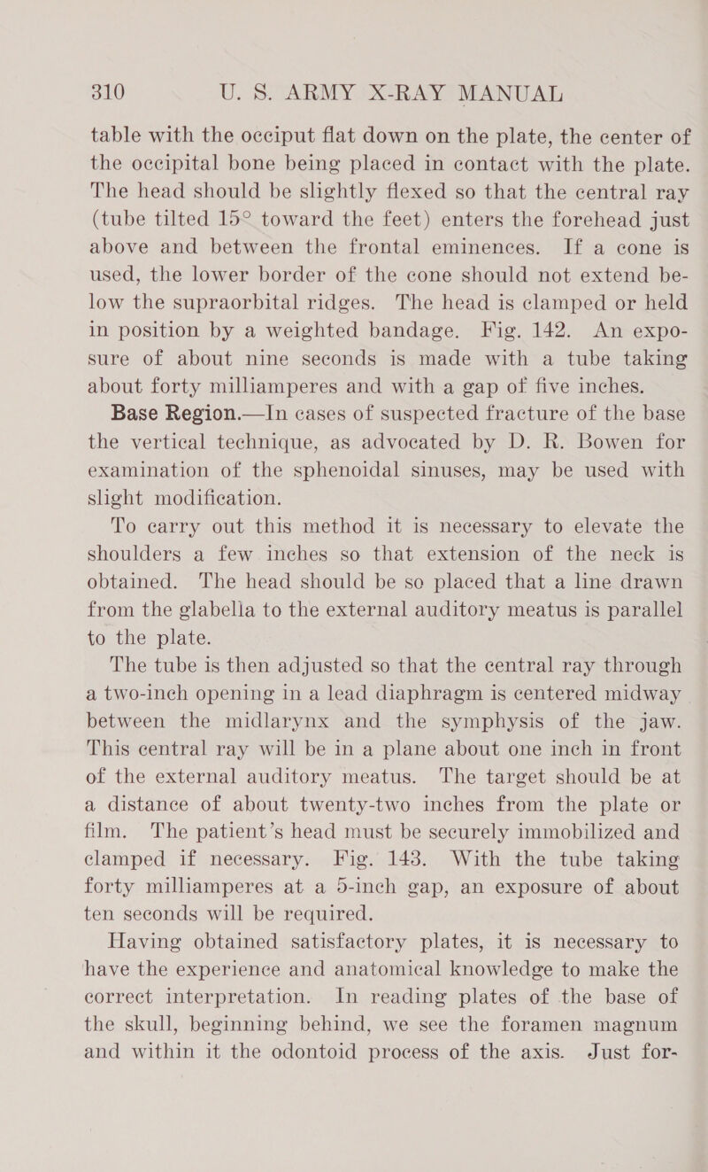 table with the occiput flat down on the plate, the center of the occipital bone being placed in contact with the plate. The head should be shghtly flexed so that the central ray (tube tilted 15° toward the feet) enters the forehead just above and between the frontal eminences. If a cone is used, the lower border of the cone should not extend be- low the supraorbital ridges. The head is clamped or held in position by a weighted bandage. Fig. 142. An expo- sure of about nine seconds is made with a tube taking about forty miliamperes and with a gap of five inches. Base Region.—In cases of suspected fracture of the base the vertical technique, as advocated by D. R. Bowen for examination of the sphenoidal sinuses, may be used with slight modification. To carry out this method it is necessary to elevate the shoulders a few inches so that extension of the neck is obtained. The head should be so placed that a line drawn from the glabella to the external auditory meatus is parallel to the plate. The tube is then adjusted so that the central ray through a two-inch opening in a lead diaphragm is centered midway between the midlarynx and the symphysis of the jaw. This central ray will be in a plane about one inch in front of the external auditory meatus. The target should be at a distance of about twenty-two inches from the plate or film. The patient’s head must be securely immobilized and clamped if necessary. Fig. 148. With the tube taking forty milliamperes at a 5-inch gap, an exposure of about ten seconds will be required. Having obtained satisfactory plates, it 1s necessary to have the experience and anatomical knowledge to make the correct interpretation. In reading plates of the base of the skull, beginning behind, we see the foramen magnum and within it the odontoid process of the axis. Just for-